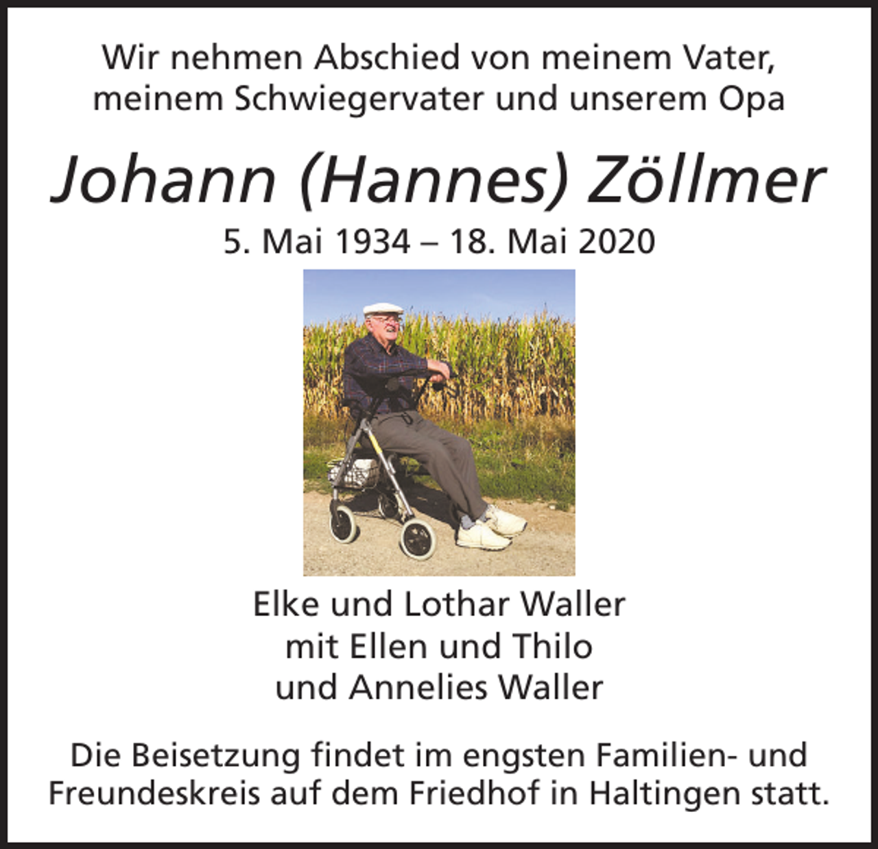 <p>Wir nehmen Abschied von meinem Vater,<br />meinem Schwiegervater und unserem Opa</p><p>Johann (Hannes) Zöllmer<br />5. Mai 1934 – 18. Mai 2020</p><p>Elke und Lothar Waller<br />mit Ellen und Thilo<br />und Annelies Waller<br />Die Beisetzung findet im engsten Familien- und<br />Freundeskreis auf dem Friedhof in Haltingen statt.</p>
