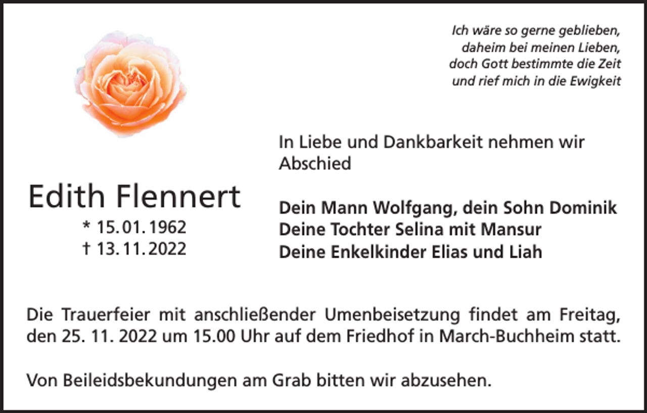 <p>Ich wäre so gerne geblieben,<br />daheim bei meinen Lieben,<br />doch Gott bestimmte die Zeit<br />und rief mich in die Ewigkeit</p><p>In Liebe und Dankbarkeit nehmen wir<br />Abschied</p><p>Edith Flennert<br />* 15. 01. 1962<br />† 13. 11. 2022</p><p>Dein Mann Wolfgang, dein Sohn Dominik<br />Deine Tochter Selina mit Mansur<br />Deine Enkelkinder Elias und Liah</p><p>Die Trauerfeier mit anschließender Umenbeisetzung findet am Freitag,<br />den 25. 11. 2022 um 15.00 Uhr auf dem Friedhof in March-Buchheim statt.<br />Von Beileidsbekundungen am Grab bitten wir abzusehen.</p>