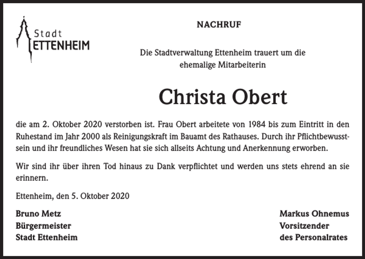 <p>NACHRUF<br />Die Stadtverwaltung Ettenheim trauert um die<br />ehemalige Mitarbeiterin</p><p>Christa Obert<br />die am 2. Oktober 2020 verstorben ist. Frau Obert arbeitete von 1984 bis zum Eintritt in den<br />Ruhe­stand im Jahr 2000 als Reinigungskraft im Bauamt des Rathauses. Durch ihr Pflichtbewusstsein und ihr freundliches Wesen hat sie sich allseits Achtung und Anerkennung erworben.<br />Wir sind ihr über ihren Tod hinaus zu Dank verpflichtet und werden uns stets ehrend an sie<br />erinnern.<br />Ettenheim, den 5. Oktober 2020<br />Bruno Metz<br />Bürgermeister<br />Stadt Ettenheim</p><p>Markus Ohnemus<br />Vorsitzender<br />des Personalrates</p>