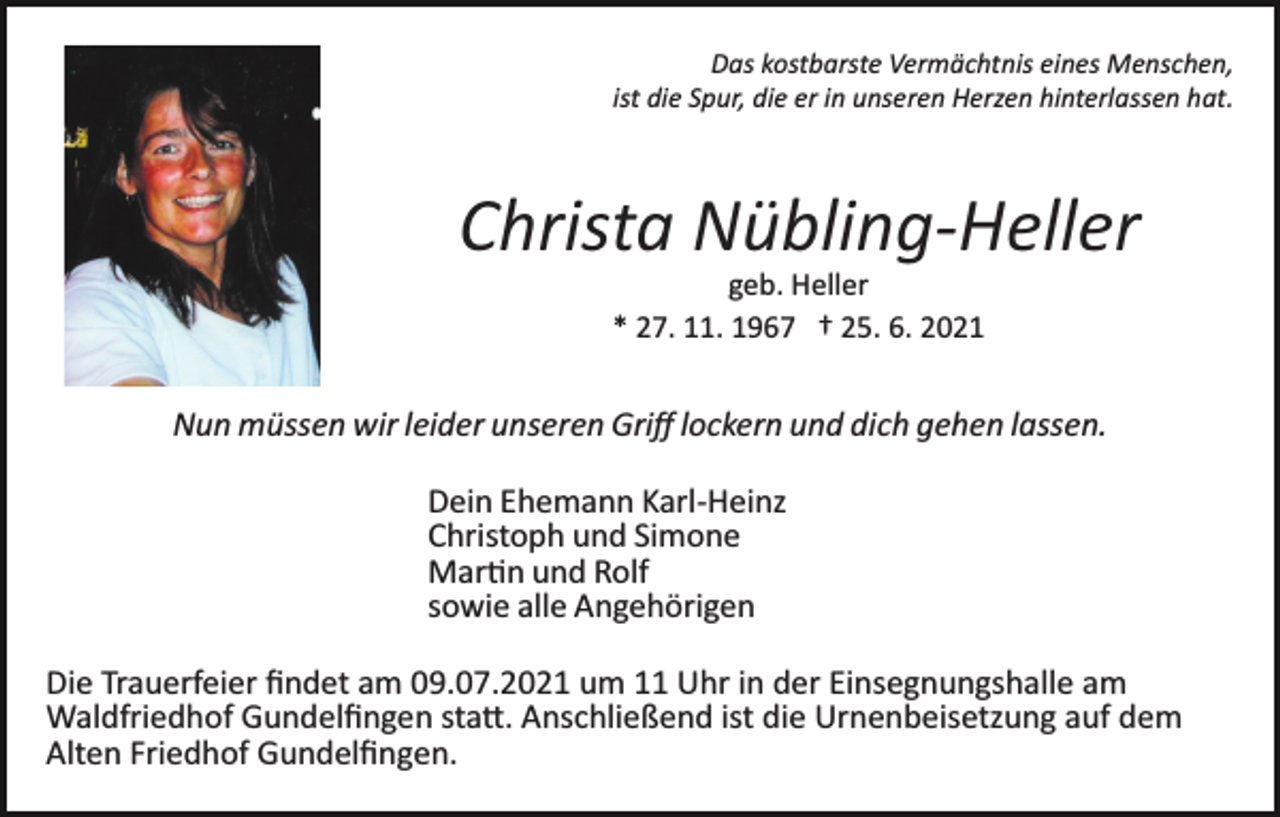 <p>Das kostbarste Vermächtnis eines Menschen,<br />ist die Spur, die er in unseren Herzen hinterlassen hat.</p><p>Christa Nübling­Heller<br />geb. Heller<br />* 27. 11. 1967 † 25. 6. 2021</p><p>Nun müssen wir leider unseren Griﬀ lockern und dich gehen lassen.<br />Dein Ehemann Karl­Heinz<br />Christoph und Simone<br />Mar�n und Rolf<br />sowie alle Angehörigen<br />Die Trauerfeier ﬁndet am 09.07.2021 um 11 Uhr in der Einsegnungshalle am<br />Waldfriedhof Gundelﬁngen sta�. Anschließend ist die Urnenbeisetzung auf dem<br />Alten Friedhof Gundelﬁngen.</p>