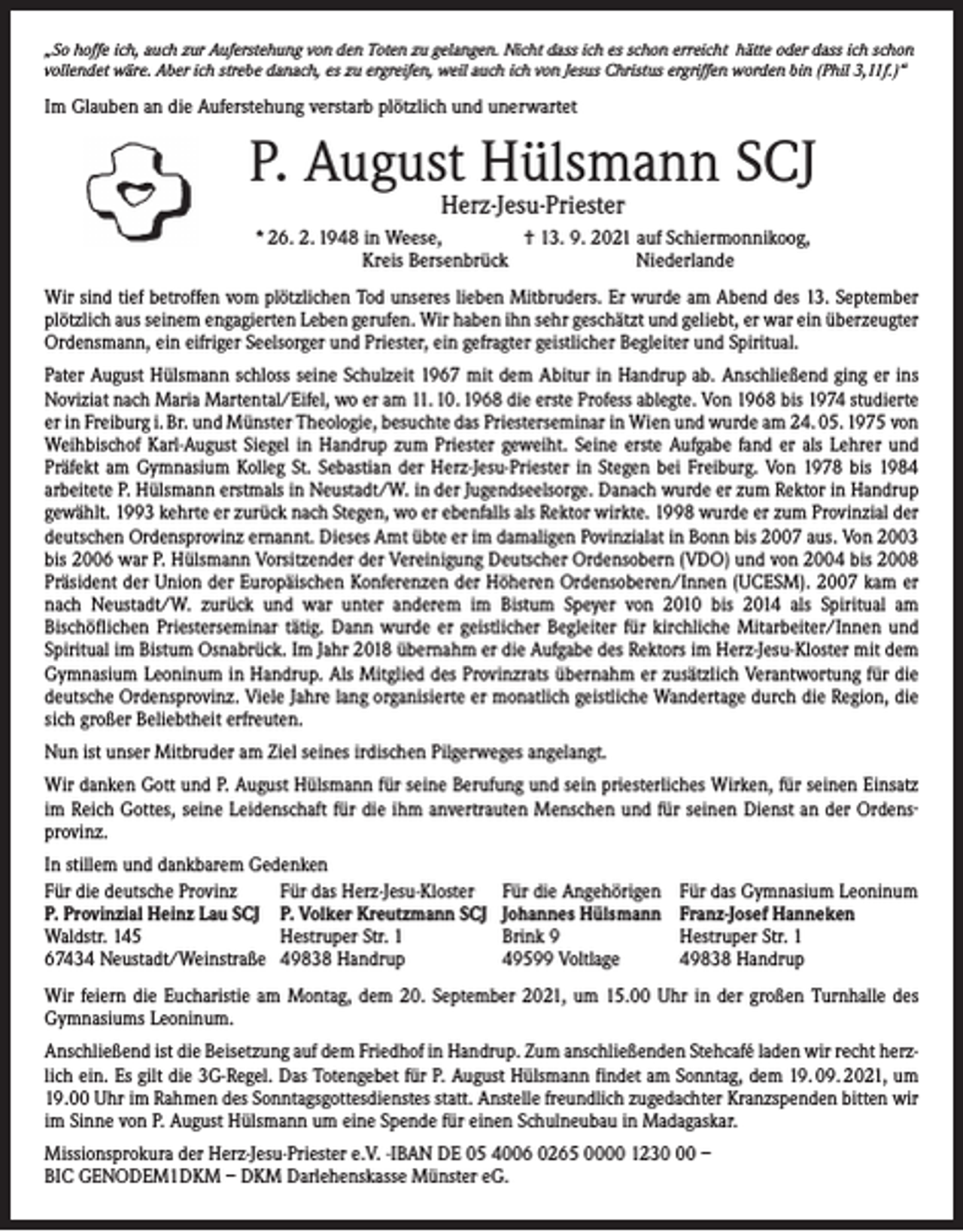 <p>„So hoffe ich, auch zur Auferstehung von den Toten zu gelangen. Nicht dass ich es schon erreicht hätte oder dass ich schon<br />vollendet wäre. Aber ich strebe danach, es zu ergreifen, weil auch ich von Jesus Christus ergriffen worden bin (Phil 3,11f.)“</p><p>Im Glauben an die Auferstehung verstarb plötzlich und unerwartet</p><p>P. August Hülsmann SCJ<br />Herz-Jesu-Priester</p><p>* 26. 2. 1948 in Weese, † 13. 9. 2021 auf Schiermonnikoog,<br />Kreis Bersenbrück<br />Niederlande<br />Wir sind tief betroffen vom plötzlichen Tod unseres lieben Mitbruders. Er wurde am Abend des 13. September<br />plötzlich aus seinem engagierten Leben gerufen. Wir haben ihn sehr ­geschätzt und ­geliebt, er war ein überzeugter<br />Ordensmann, ein eifriger Seelsorger und ­Priester, ein gefragter geist­licher Begleiter und Spiritual.<br />Pater August Hülsmann schloss seine Schulzeit 1967 mit dem Abitur in Handrup ab. Anschließend ging er ins<br />Noviziat nach Maria Martental/Eifel, wo er am 11. 10. 1968 die erste Profess ablegte. Von 1968 bis 1974 ­studierte<br />er in Freiburg i. Br. und Münster Theologie, ­besuchte das Priesterseminar in Wien und wurde am 24. 05. 1975 von<br />Weihbischof Karl-­August Siegel in Handrup zum Priester geweiht. Seine erste Aufgabe fand er als Lehrer und<br />Präfekt am Gymnasium Kolleg St. Sebastian der Herz-Jesu-Priester in Stegen bei Freiburg. Von 1978 bis 1984<br />­arbeitete P. Hülsmann erstmals in Neustadt/W. in der Jugendseelsorge. Danach wurde er zum Rektor in Handrup<br />gewählt. 1993 kehrte er zurück nach Stegen, wo er ebenfalls als Rektor wirkte. 1998 wurde er zum Provinzial der<br />deutschen Ordensprovinz ernannt. ­Dieses Amt übte er im damaligen Povinzialat in Bonn bis 2007 aus. Von 2003<br />bis 2006 war P. Hülsmann ­Vorsitzender der Vereinigung Deutscher Ordensobern (VDO) und von 2004 bis 2008<br />Präsident der Union der Europäischen Konferenzen der Höheren Ordens­oberen/Innen (UCESM). 2007 kam er<br />nach Neustadt/W. zurück und war unter anderem im Bistum Speyer von 2010 bis 2014 als Spiritual am<br />­Bischöflichen Priesterseminar tätig. Dann wurde er ­geistlicher Begleiter für kirchliche Mitarbeiter/Innen und<br />Spiritual im Bistum Osnabrück. Im Jahr 2018 übernahm er die Aufgabe des Rektors im Herz-Jesu-Kloster mit dem<br />Gymnasium Leoninum in Handrup. Als Mitglied des Provinzrats übernahm er ­zusätzlich Verantwortung für die<br />deutsche Ordensprovinz. Viele Jahre lang organisierte er monatlich geistliche Wandertage durch die Region, die<br />sich großer Beliebtheit erfreuten.<br />Nun ist unser Mitbruder am Ziel seines irdischen Pilgerweges angelangt.<br />Wir danken Gott und P. August Hülsmann für seine Berufung und sein priesterliches Wirken, für seinen Einsatz<br />im Reich Gottes, seine Leidenschaft für die ihm anvertrauten Menschen und für seinen Dienst an der Ordensprovinz.<br />In stillem und dankbarem Gedenken<br />Für die deutsche Provinz<br />Für das Herz-Jesu-Kloster<br />P. Provinzial Heinz Lau SCJ P. Volker Kreutzmann SCJ<br />Waldstr. 145<br />Hestruper Str. 1<br />67434 Neustadt/Weinstraße 49838 Handrup</p><p>Für die Angehörigen<br />Johannes Hülsmann<br />Brink 9<br />49599 Voltlage</p><p>Für das Gymnasium Leoninum<br />Franz-Josef Hanneken<br />Hestruper Str. 1<br />49838 Handrup</p><p>Wir feiern die Eucharistie am Montag, dem 20. September 2021, um 15.00 Uhr in der großen Turnhalle des<br />­Gymnasiums Leoninum.<br />Anschließend ist die Beisetzung auf dem Friedhof in Handrup. Zum anschließenden Stehcafé laden wir recht herzlich ein. Es gilt die 3G-Regel. Das Totengebet für P. August Hülsmann findet am Sonntag, dem 19. 09. 2021, um<br />19.00 Uhr im Rahmen des Sonntagsgottesdienstes statt. Anstelle freundlich zugedachter Kranzspenden bitten wir<br />im Sinne von P. August Hülsmann um eine Spende für einen Schulneubau in Madagaskar.<br />Missionsprokura der Herz-Jesu-Priester e.V. -IBAN DE 05 4006 0265 0000 1230 –<br />BIC GENODEM1DKM – DKM Darlehenskasse Münster eG.</p>