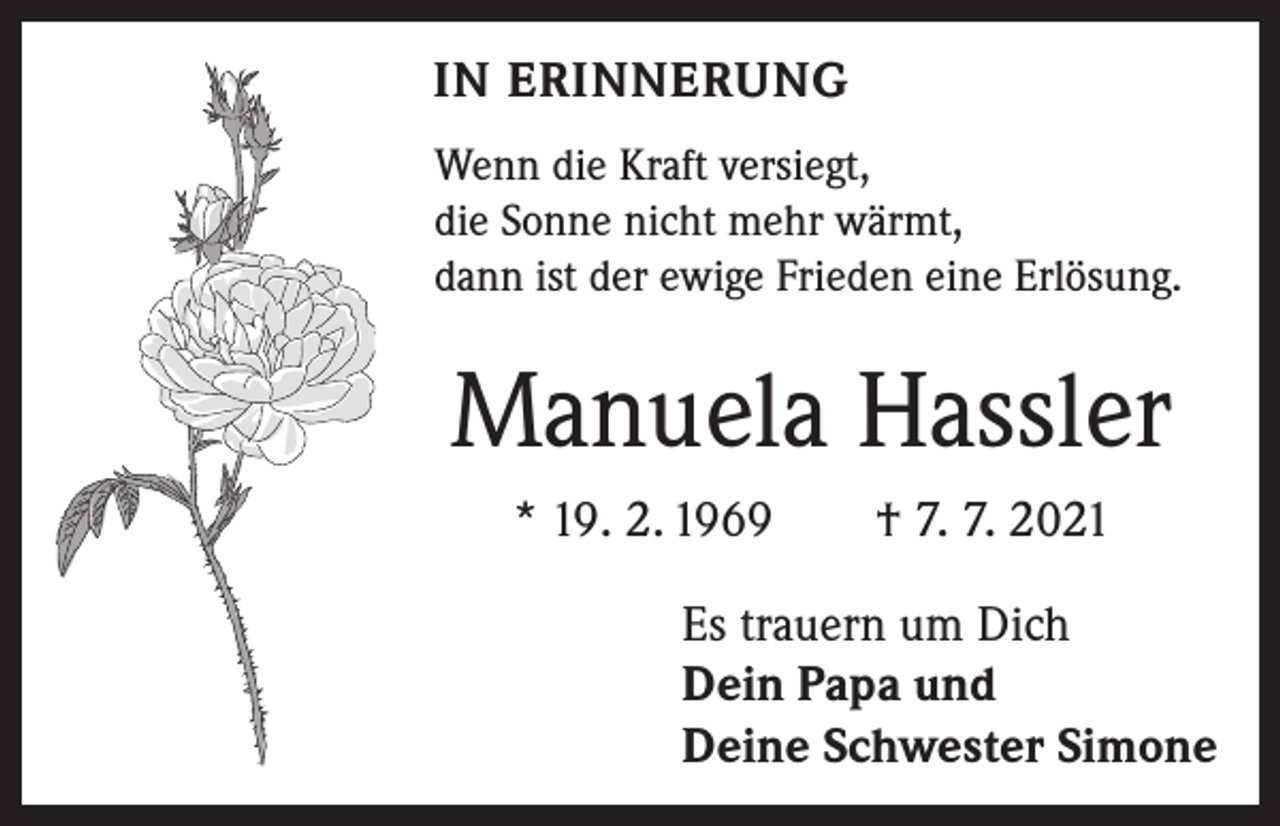 <p>IN ERINNERUNG<br />Wenn die Kraft versiegt,<br />die Sonne nicht mehr wärmt,<br />dann ist der ewige Frieden eine Erlösung.</p><p>Manuela Hassler<br />* 19. 2. 1969 † 7. 7. 2021<br />Es trauern um Dich<br />Dein Papa und<br />Deine Schwester Simone</p>