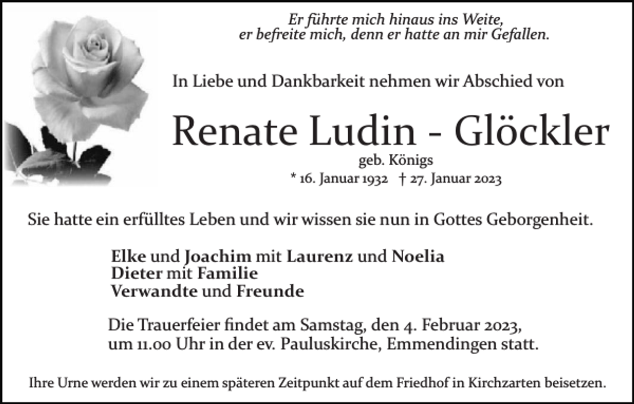 <p>Er führte mich hinaus ins Weite,<br />er befreite mich, denn er hatte an mir Gefallen.</p><p>In Liebe und Dankbarkeit nehmen wir Abschied von</p><p>Renate Ludin ­ Glöckler<br />geb. Königs</p><p>* 16. Januar 1932 † 27. Januar 2023</p><p>Sie hatte ein erfülltes Leben und wir wissen sie nun in Gottes Geborgenheit.<br />Elke und Joachim mit Laurenz und Noelia<br />Dieter mit Familie<br />Verwandte und Freunde<br />Die Trauerfeier ﬁndet am Samstag, den 4. Februar 2023,<br />um 11.00 Uhr in der ev. Pauluskirche, Emmendingen statt.<br />Ihre Urne werden wir zu einem späteren Zeitpunkt auf dem Friedhof in Kirchzarten beisetzen.</p>