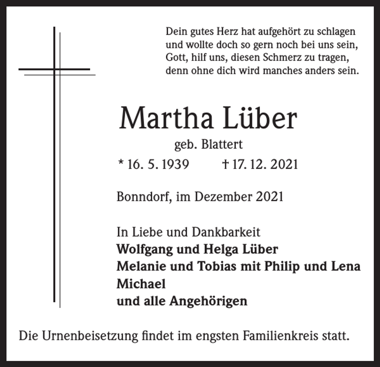 <p>Dein gutes Herz hat aufgehört zu schlagen<br />und wollte doch so gern noch bei uns sein,<br />Gott, hilf uns, diesen Schmerz zu tragen,<br />denn ohne dich wird manches anders sein.</p><p>Martha Lüber</p><p>geb. Blattert<br />* 16. 5. 1939<br />† 17. 12. 2021<br />Bonndorf, im Dezember 2021<br />In Liebe und Dankbarkeit<br />Wolfgang und Helga Lüber<br />Melanie und Tobias mit Philip und Lena<br />Michael<br />und alle Angehörigen<br />Die Urnenbeisetzung findet im engsten Familienkreis statt.</p>