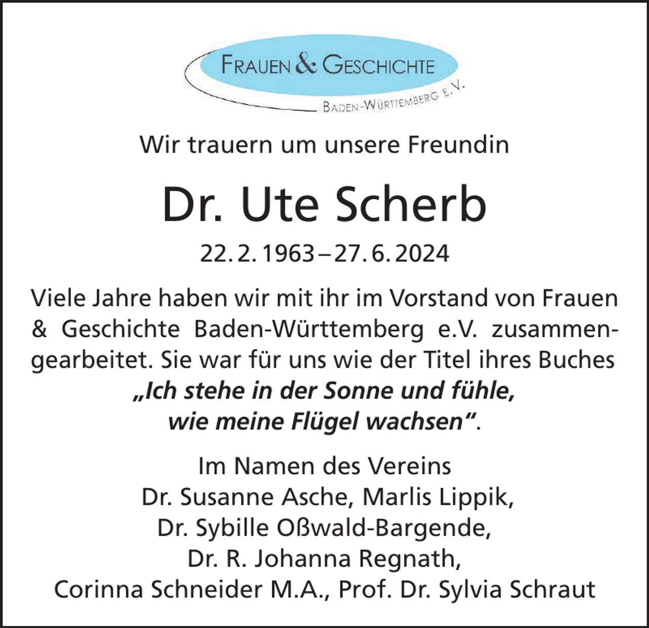 <p>Wir trauern um unsere Freundin</p><p>Dr. Ute Scherb<br />22. 2. 1963 – 27. 6. 2024<br />Viele Jahre haben wir mit ihr im Vorstand von Frauen<br />&amp; Geschichte Baden-Württemberg e.V. zusammen­<br />gearbeitet. Sie war für uns wie der Titel ihres Buches<br />„Ich stehe in der Sonne und fühle,<br />wie meine Flügel wachsen“.<br />Im Namen des Vereins<br />Dr. Susanne Asche, Marlis Lippik,<br />Dr. Sybille Oßwald-Bargende,<br />Dr. R. Johanna Regnath,<br />Corinna Schneider M.A., Prof. Dr. Sylvia Schraut</p>