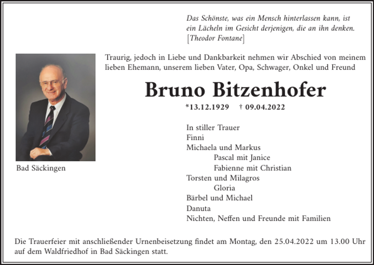 <p>Das Schönste, was ein Mensch hinterlassen kann, ist<br />ein Lächeln im Gesicht derjenigen, die an ihn denken.<br />[Theodor Fontane]<br />Traurig, jedoch in Liebe und Dankbarkeit nehmen wir Abschied von meinem<br />lieben Ehemann, unserem lieben Vater, Opa, Schwager, Onkel und Freund</p><p>Bruno Bitzenhofer<br />*13.12.1929</p><p>Bad Säckingen</p><p>† 09.04.2022</p><p>In stiller Trauer<br />Finni<br />Michaela und Markus<br />Pascal mit Janice<br />Fabienne mit Christian<br />Torsten und Milagros<br />Gloria<br />Bärbel und Michael<br />Danuta<br />Nichten, Neffen und Freunde mit Familien</p><p>Die Trauerfeier mit anschließender Urnenbeisetzung findet am Montag, den 25.04.2022 um 13.00 Uhr<br />auf dem Waldfriedhof in Bad Säckingen statt.</p>