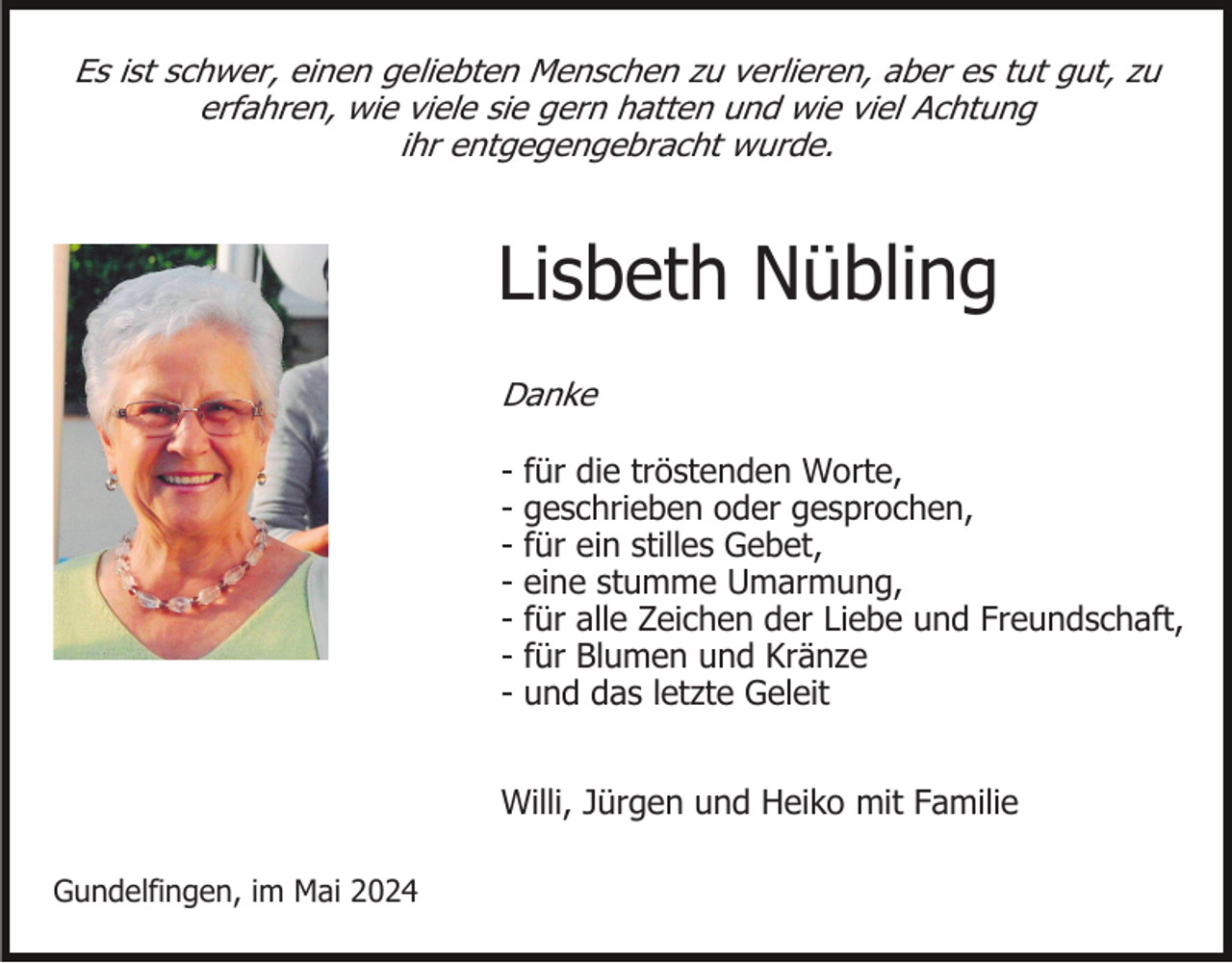 <p>Es ist schwer, einen geliebten Menschen zu verlieren, aber es tut gut, zu<br />erfahren, wie viele sie gern hatten und wie viel Achtung<br />ihr entgegengebracht wurde.</p><p>Lisbeth Nübling<br />Danke</p><p>-</p><p>für die tröstenden Worte,<br />geschrieben oder gesprochen,<br />für ein stilles Gebet,<br />eine stumme Umarmung,<br />für alle Zeichen der Liebe und Freundschaft,<br />für Blumen und Kränze<br />und das letzte Geleit</p><p>Willi, Jürgen und Heiko mit Familie<br />Gundelfingen, im Mai 2024</p>