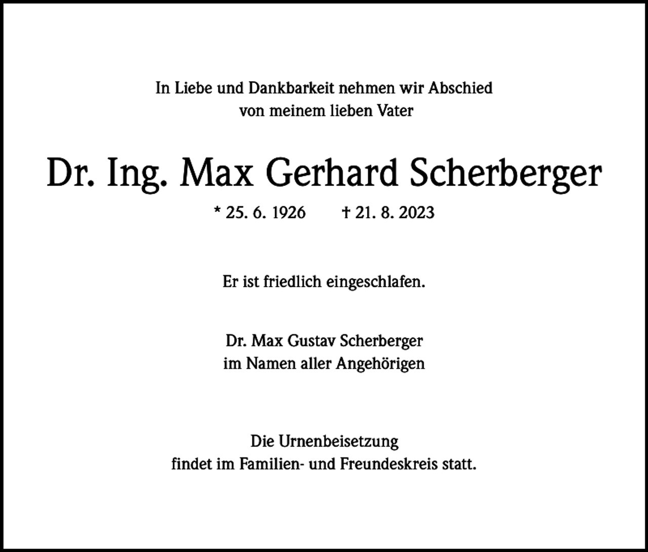 <p>In Liebe und Dankbarkeit nehmen wir Abschied<br />von meinem lieben Vater</p><p>Dr. Ing. Max Gerhard Scherberger<br />* 25. 6. 1926 † 21. 8. 2023</p><p>Er ist friedlich eingeschlafen.<br />Dr. Max Gustav Scherberger<br />im Namen aller Angehörigen</p><p>Die Urnenbeisetzung<br />findet im Familien- und Freundeskreis statt.</p>