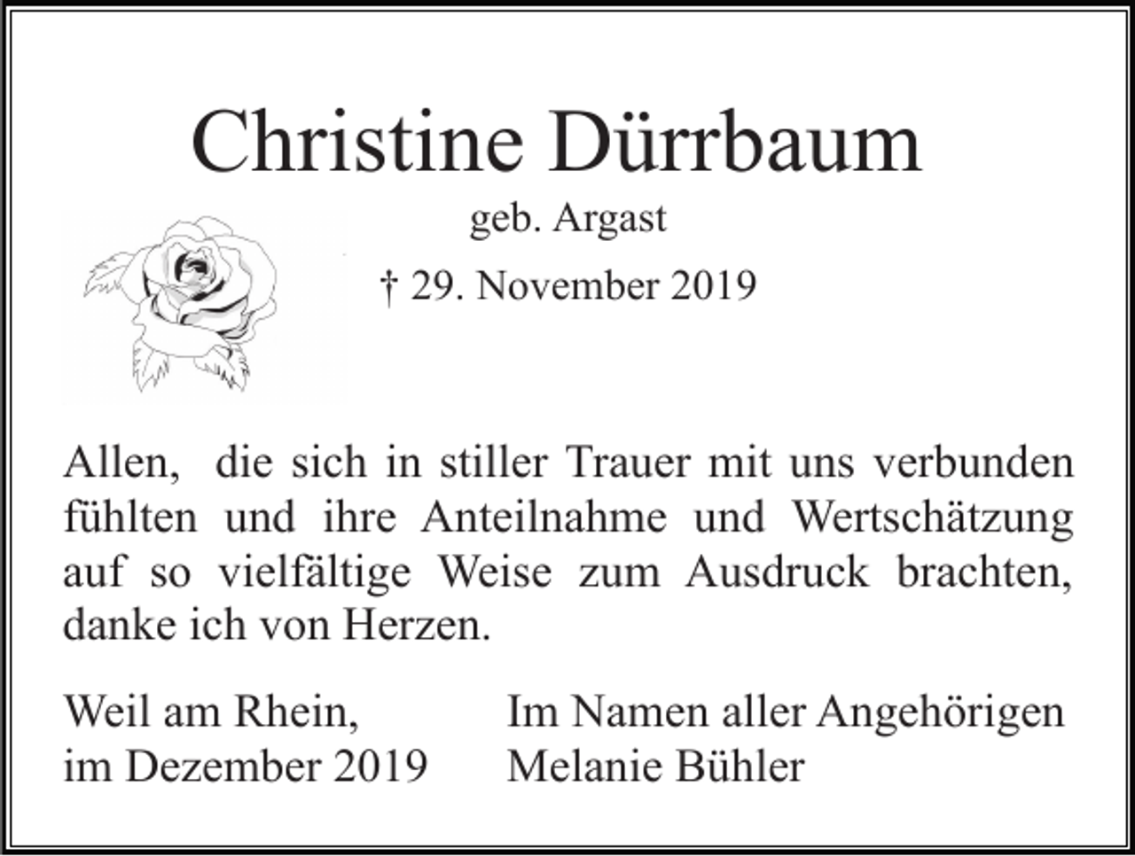 <p>Christine Dürrbaum<br />geb. Argast<br />† 29. November 2019</p><p>Allen, die sich in stiller Trauer mit uns verbunden<br />fühlten und ihre Anteilnahme und Wertschätzung<br />auf so vielfältige Weise zum Ausdruck brachten,<br />danke ich von Herzen.<br />Weil am Rhein,<br />im Dezember 2019</p><p>Im Namen aller Angehörigen<br />Melanie Bühler</p>