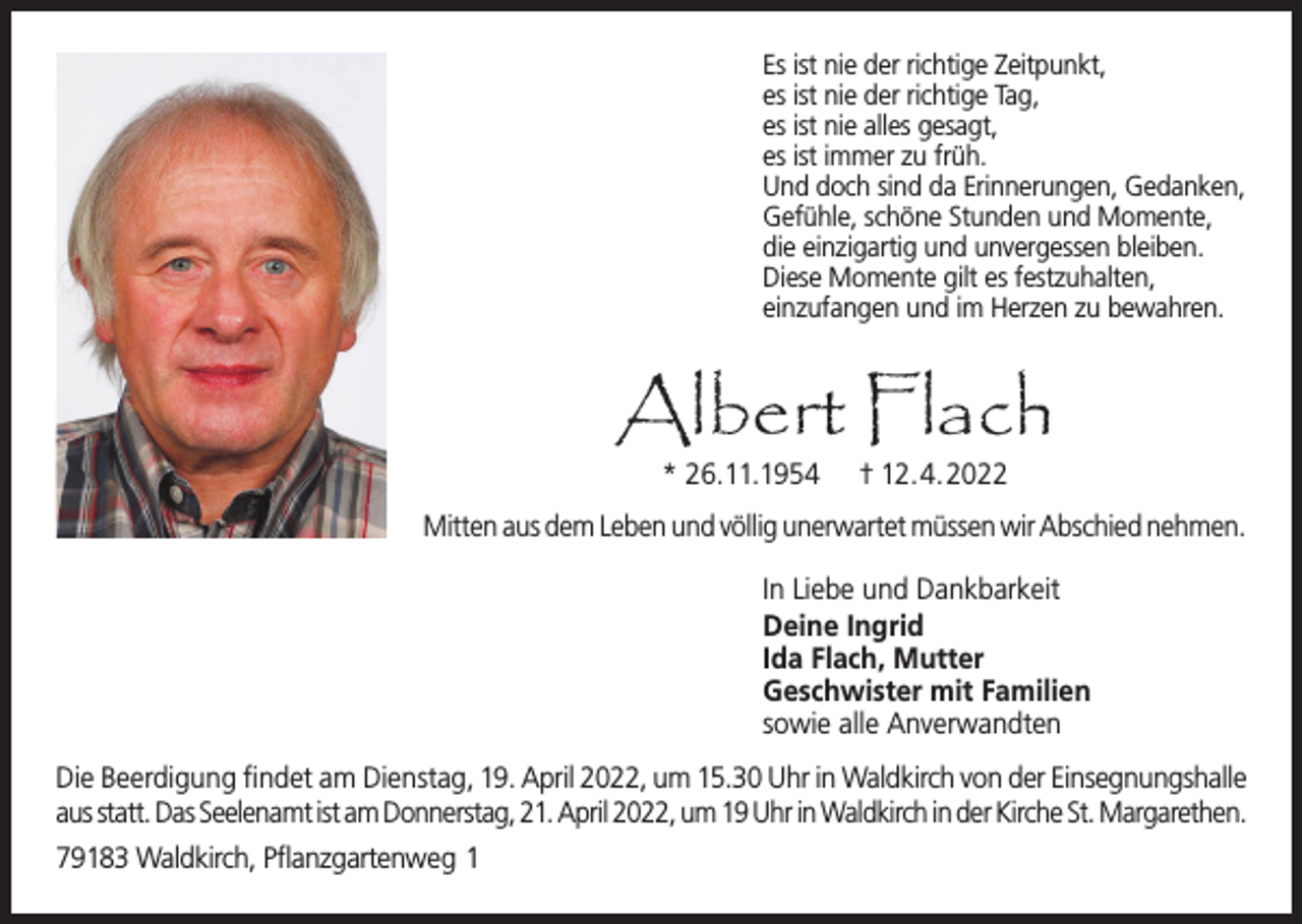 <p>Es ist nie der richtige Zeitpunkt,<br />es ist nie der richtige Tag,<br />es ist nie alles gesagt,<br />es ist immer zu früh.<br />Und doch sind da Erinnerungen, Gedanken,<br />Gefühle, schöne Stunden und Momente,<br />die einzigartig und unvergessen bleiben.<br />Diese Momente gilt es festzuhalten,<br />einzufangen und im Herzen zu bewahren.</p><p>Albert Flach<br />* 26.11.1954</p><p>† 12.4.2022</p><p>Mitten aus dem Leben und völlig unerwartet müssen wir Abschied nehmen.<br />In Liebe und Dankbarkeit<br />Deine Ingrid<br />Ida Flach, Mutter<br />Geschwister mit Familien<br />sowie alle Anverwandten<br />Die Beerdigung findet am Dienstag, 19. April 2022, um 15.30 Uhr in Waldkirch von der Einsegnungshalle<br />aus statt. Das Seelenamt ist am Donnerstag, 21. April 2022, um 19 Uhr in Waldkirch in der Kirche St. Margarethen.<br />79183 Waldkirch, Pflanzgartenweg 1</p>
