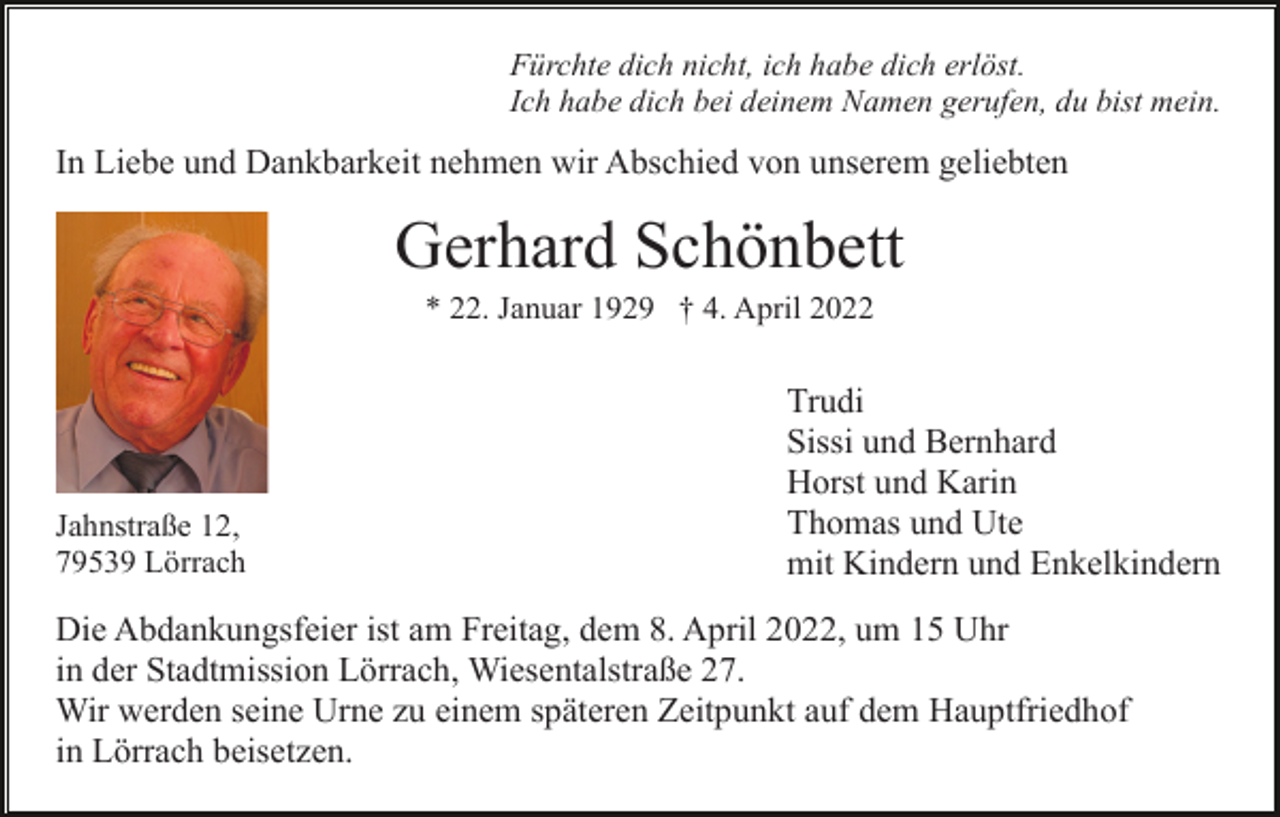<p>Fürchte dich nicht, ich habe dich erlöst.<br />Ich habe dich bei deinem Namen gerufen, du bist mein.</p><p>In Liebe und Dankbarkeit nehmen wir Abschied von unserem geliebten</p><p>Gerhard Schönbett<br />* 22. Januar 1929 † 4. April 2022</p><p>Jahnstraße 12,<br />79539 Lörrach</p><p>Trudi<br />Sissi und Bernhard<br />Horst und Karin<br />Thomas und Ute<br />mit Kindern und Enkelkindern</p><p>Die Abdankungsfeier ist am Freitag, dem 8. April 2022, um 15 Uhr<br />in der Stadtmission Lörrach, Wiesentalstraße 27.<br />Wir werden seine Urne zu einem späteren Zeitpunkt auf dem Hauptfriedhof<br />in Lörrach beisetzen.</p>