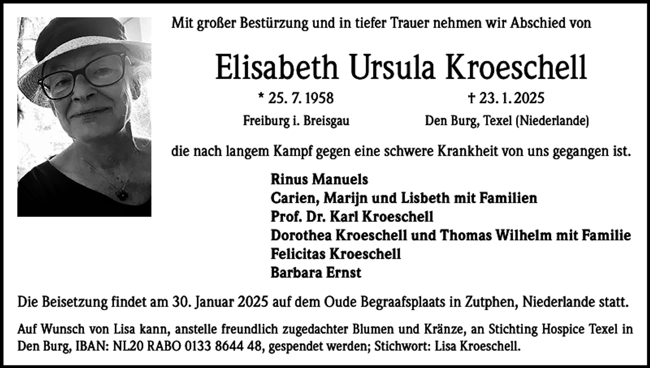 <p>Mit großer Bestürzung und in tiefer Trauer nehmen wir Abschied von</p><p>Elisabeth Ursula Kroeschell<br />* 25. 7. 1958</p><p>† 23. 1. 2025</p><p>Freiburg i. Breisgau</p><p>Den Burg, Texel (Niederlande)</p><p>die nach langem Kampf gegen eine schwere Krankheit von uns gegangen ist.<br />Rinus Manuels<br />Carien, Marijn und Lisbeth mit Familien<br />Prof. Dr. Karl Kroeschell<br />Dorothea Kroeschell und Thomas Wilhelm mit Familie<br />Felicitas Kroeschell<br />Barbara Ernst<br />Die Beisetzung findet am 30. Januar 2025 auf dem Oude Begraafsplaats in Zutphen, Niederlande statt.<br />Auf Wunsch von Lisa kann, anstelle freundlich zugedachter Blumen und Kränze, an Stichting Hospice Texel in<br />Den Burg, IBAN: NL20 RABO 0133 8648, gespendet werden; Stichwort: Lisa Kroeschell.</p>