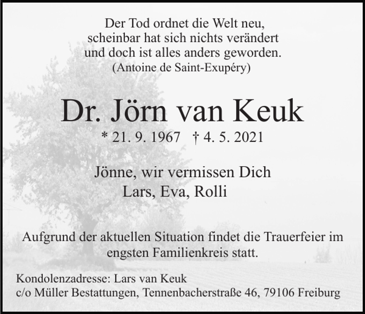 <p>Der Tod ordnet die Welt neu,<br />scheinbar hat sich nichts verändert<br />und doch ist alles anders geworden.<br />(Antoine de Saint-Exupéry)</p><p>Dr. Jörn van Keuk<br />* 21. 9. 1967 † 4. 5. 2021</p><p>Jönne, wir vermissen Dich<br />Lars, Eva, Rolli<br />Aufgrund der aktuellen Situation findet die Trauerfeier im<br />engsten Familienkreis statt.<br />Kondolenzadresse: Lars van Keuk<br />c/o Müller Bestattungen, Tennenbacherstraße 46, 79106 Freiburg</p>