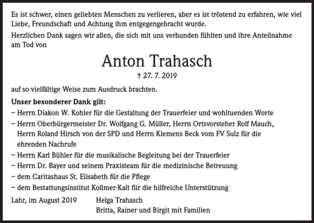 <p>Es ist schwer, einen geliebten Menschen zu verlieren, aber es ist tröstend zu erfahren, wie viel<br />Liebe, Freundschaft und Achtung ihm entgegengebracht wurde.<br />Herzlichen Dank sagen wir allen, die sich mit uns verbunden fühlten und ihre Anteilnahme<br />am Tod von</p><p>Anton Trahasch<br />† 27. 7. 2019<br />auf so vielfältige Weise zum Ausdruck brachten.<br />Unser besonderer Dank gilt:<br />– Herrn Diakon W. Kohler für die Gestaltung der Trauerfeier und wohltuenden Worte<br />– Herrn Oberbürgermeister Dr. Wolfgang G. Müller, Herrn Ortsvorsteher Rolf Mauch,<br />Herrn Roland Hirsch von der SPD und Herrn Klemens Beck vom FV Sulz für die<br />ehrenden Nachrufe<br />– Herrn Karl Bühler für die musikalische Begleitung bei der Trauerfeier<br />– Herrn Dr. Bayer und seinem Praxisteam für die medizinische Betreuung<br />– dem Caritashaus St. Elisabeth für die Pflege<br />– dem Bestattungsinstitut Kollmer-Kalt für die hilfreiche Unterstützung<br />Lahr, im August 2019 Helga Trahasch<br />Britta, Rainer und Birgit mit Familien</p>