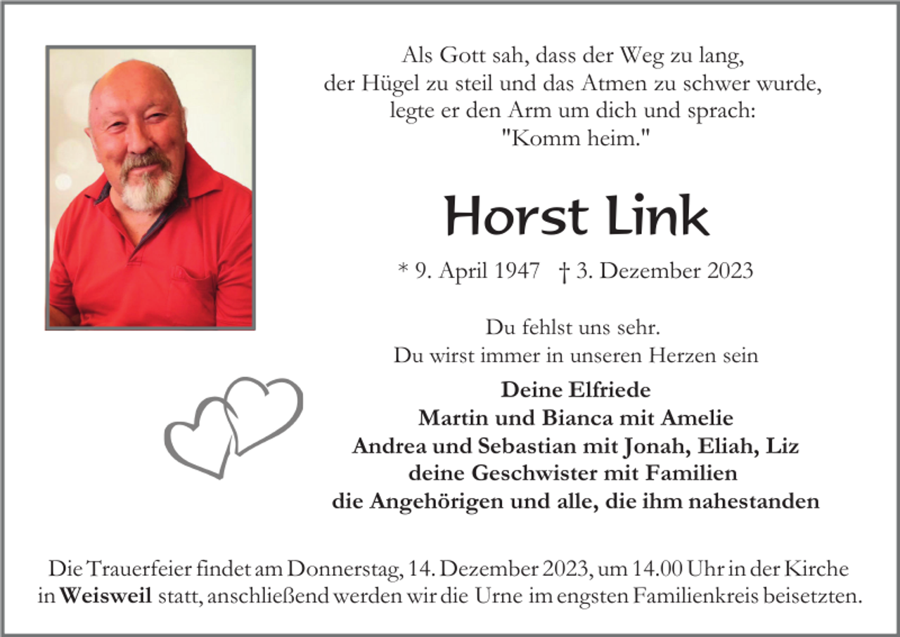<p>Als Gott sah, dass der Weg zu lang,<br />der Hügel zu steil und das Atmen zu schwer wurde,<br />legte er den Arm um dich und sprach:<br />"Komm heim."</p><p>Horst Link<br />* 9. April 1947 † 3. Dezember 2023<br />Du fehlst uns sehr.<br />Du wirst immer in unseren Herzen sein<br />Deine Elfriede<br />Martin und Bianca mit Amelie<br />Andrea und Sebastian mit Jonah, Eliah, Liz<br />deine Geschwister mit Familien<br />die Angehörigen und alle, die ihm nahestanden</p><p>Die Trauerfeier findet am Donnerstag, 14. Dezember 2023, um 14.00 Uhr in der Kirche<br />in Weisweil statt, anschließend werden wir die Urne im engsten Familienkreis beisetzten.</p>