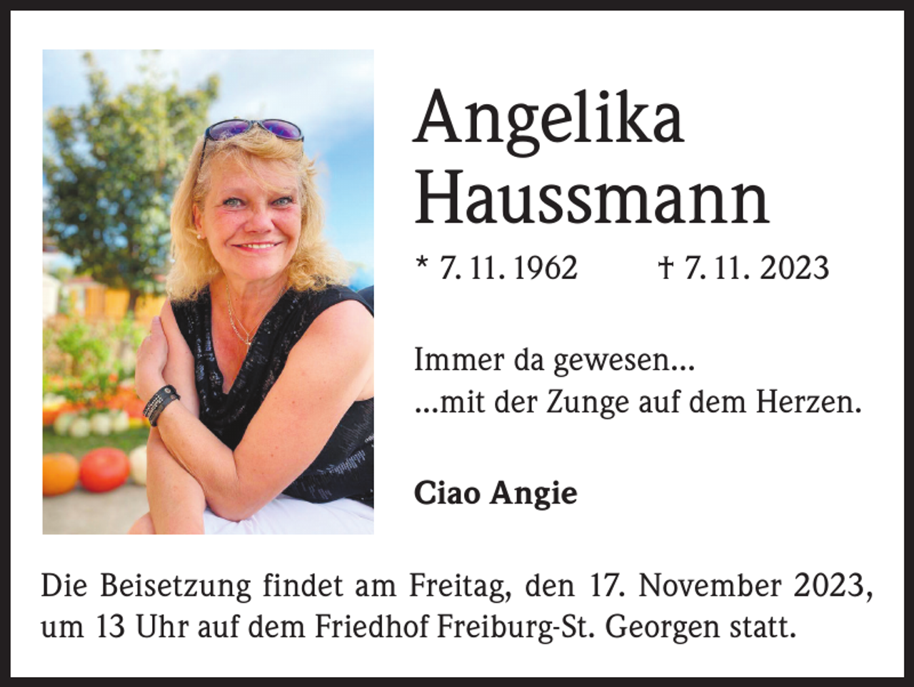 <p>Angelika<br />Haussmann<br />* 7. 11. 1962</p><p>† 7. 11. 2023</p><p>Immer da gewesen...<br />...mit der Zunge auf dem Herzen.<br />Ciao Angie<br />Die Beisetzung findet am Freitag, den 17. November 2023,<br />um 13 Uhr auf dem Friedhof Freiburg-St. Georgen statt.</p>