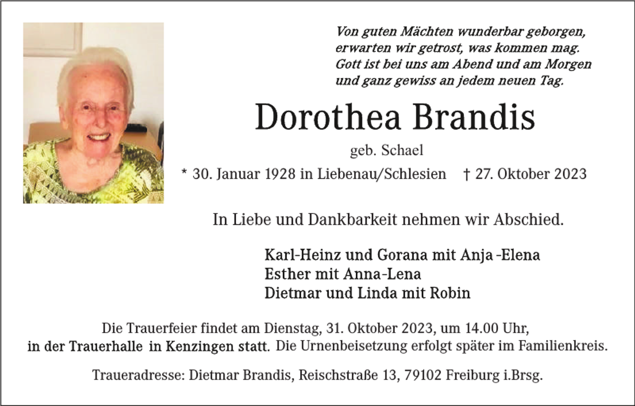 <p>geb. Schael<br />* 30. Januar 1928 in Liebenau/Schlesien</p><p>† 27. Oktober 2023</p><p>In Liebe und Dankbarkeit nehmen wir Abschied.</p><p>Die Trauerfeier findet am Dienstag, 31. Oktober 2023, um 14.00 Uhr,<br />Die Urnenbeisetzung erfolgt später im Familienkreis.<br />Traueradresse: Dietmar Brandis, Reischstraße 13, 79102 Freiburg i.Brsg.</p>