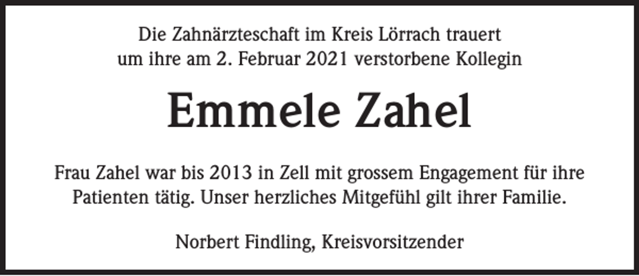 <p>Die Zahnärzteschaft im Kreis Lörrach trauert<br />um ihre am 2. Februar 2021 verstorbene Kollegin</p><p>Emmele Zahel<br />Frau Zahel war bis 2013 in Zell mit grossem Engagement für ihre<br />Patienten tätig. Unser herzliches Mitgefühl gilt ihrer Familie.<br />Norbert Findling, Kreisvorsitzender</p>