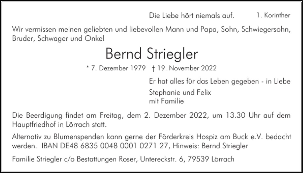 <p>Die Liebe hört niemals auf.</p><p>1. Korinther</p><p>Wir vermissen meinen geliebten und liebevollen Mann und Papa, Sohn, Schwiegersohn,<br />Bruder, Schwager und Onkel</p><p>Bernd Striegler<br />* 7. Dezember 1979 † 19. November 2022</p><p>Er hat alles für das Leben gegeben - in Liebe<br />Stephanie und Felix<br />mit Familie<br />Die Beerdigung findet am Freitag, dem 2. Dezember 2022, um 13.30 Uhr auf dem<br />Hauptfriedhof in Lörrach statt.<br />Alternativ zu Blumenspenden kann gerne der Förderkreis Hospiz am Buck e.V. bedacht<br />werden. IBAN DE48 6835 0048 0001 0271 27, Hinweis: Bernd Striegler<br />Familie Striegler c/o Bestattungen Roser, Untereckstr. 6, 79539 Lörrach</p>