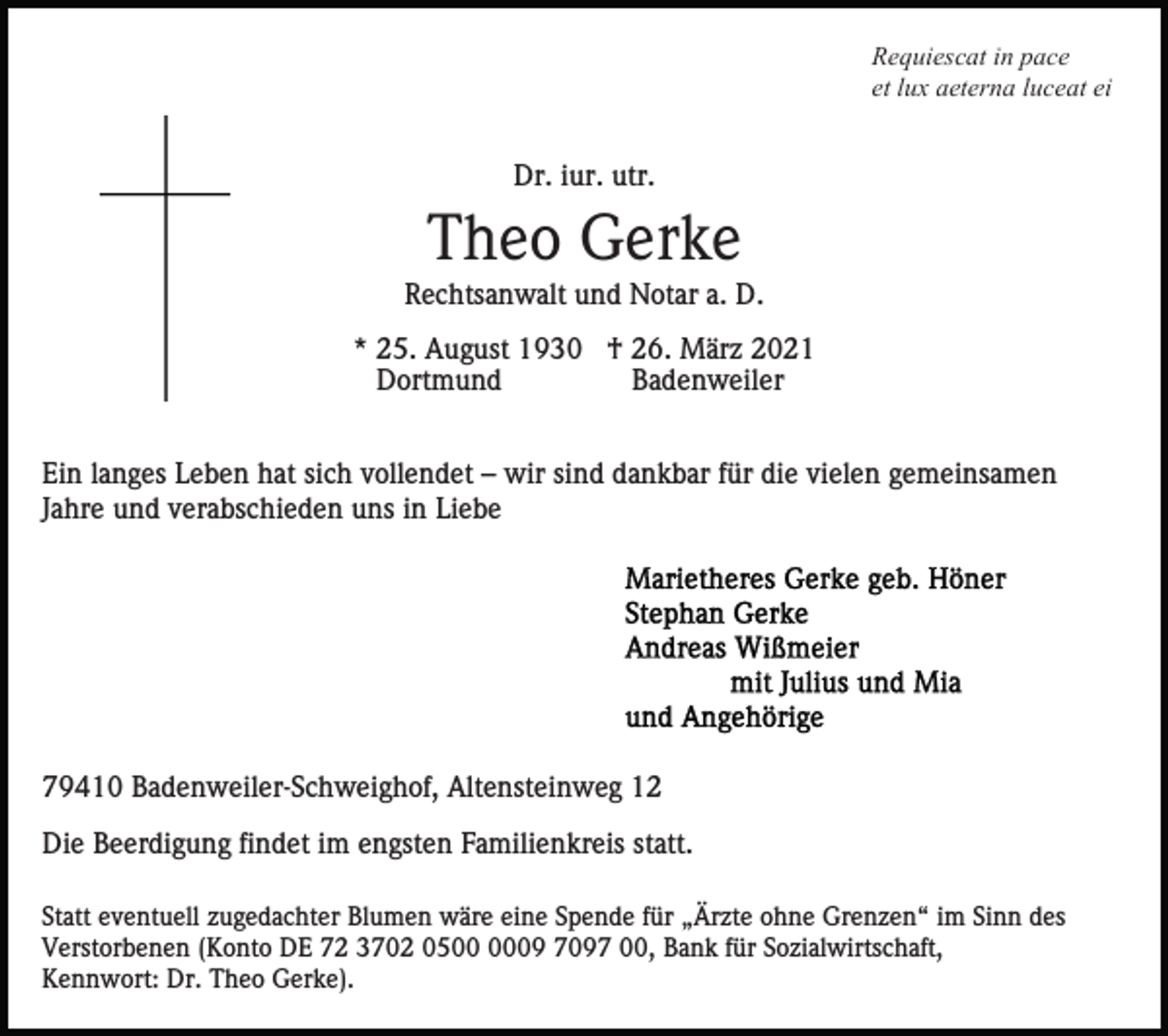 <p>Requiescat in pace<br />et lux aeterna luceat ei</p><p>Dr. iur. utr.</p><p>Theo Gerke<br />Rechtsanwalt und Notar a. D.<br />* 25. August 1930 † 26. März 2021<br />Dortmund<br />Badenweiler<br />Ein langes Leben hat sich vollendet – wir sind dankbar für die vielen gemeinsamen<br />Jahre und verabschieden uns in Liebe</p><p>79410 Badenweiler-Schweighof, Altensteinweg 12<br />Die Beerdigung findet im engsten Familienkreis statt.<br />Statt eventuell zugedachter Blumen wäre eine Spende für „Ärzte ohne Grenzen“ im Sinn des<br />Verstorbenen (Konto DE 72 3702 0509 7097 00, Bank für Sozialwirtschaft,<br />Kennwort: Dr. Theo Gerke).</p>