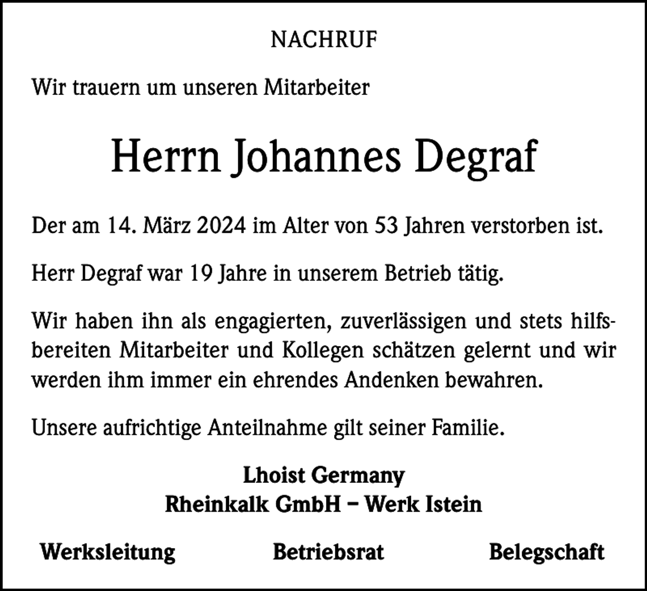 <p>NACHRUF<br />Wir trauern um unseren Mitarbeiter</p><p>Herrn Johannes Degraf<br />Der am 14. März 2024 im Alter von 53 Jahren verstorben ist.<br />Herr Degraf war 19 Jahre in unserem Betrieb tätig.<br />Wir haben ihn als engagierten, zuverlässigen und stets hilfsbereiten Mitarbeiter und Kollegen schätzen gelernt und wir<br />werden ihm immer ein ehrendes Andenken bewahren.<br />Unsere aufrichtige Anteilnahme gilt seiner Familie.<br />Lhoist Germany<br />Rheinkalk GmbH – Werk Istein<br />Werksleitung</p><p>Betriebsrat</p><p>Belegschaft</p>