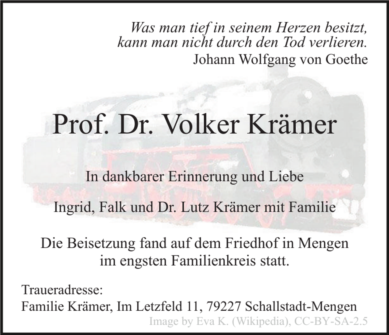 <p>Was man tief in seinem Herzen besitzt,<br />kann man nicht durch den Tod verlieren.<br />Johann Wolfgang von Goethe</p><p>Prof. Dr. Volker Krämer<br />In dankbarer Erinnerung und Liebe<br />Ingrid, Falk und Dr. Lutz Krämer mit Familie<br />Die Beisetzung fand auf dem Friedhof in Mengen<br />im engsten Familienkreis statt.<br />Traueradresse:<br />Familie Krämer, Im Letzfeld 11, 79227 Schallstadt-Mengen<br />Image by Eva K. (Wikipedia), CC-BY-SA-2.5</p>