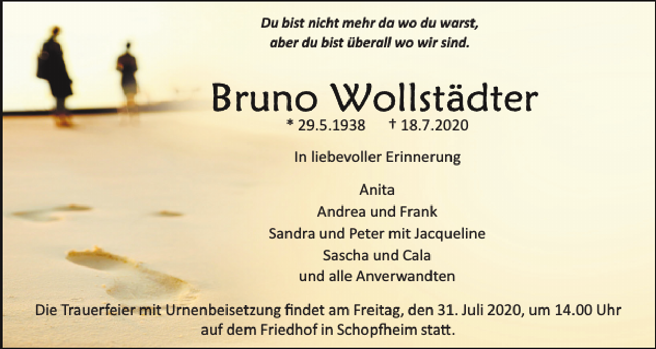 <p>Du bist nicht mehr da wo du warst,<br />aber du bist überall wo wir sind.</p><p>* 29.5.1938</p><p>† 18.7.2020</p><p>In liebevoller Erinnerung<br />Anita<br />Andrea und Frank<br />Sandra und Peter mit Jacqueline<br />Sascha und Cala<br />und alle Anverwandten<br />Die Trauerfeier mit Urnenbeisetzung ﬁndet am Freitag, den 31. Juli 2020, um 14.00 Uhr<br />auf dem Friedhof in Schop�eim sta�.</p>
