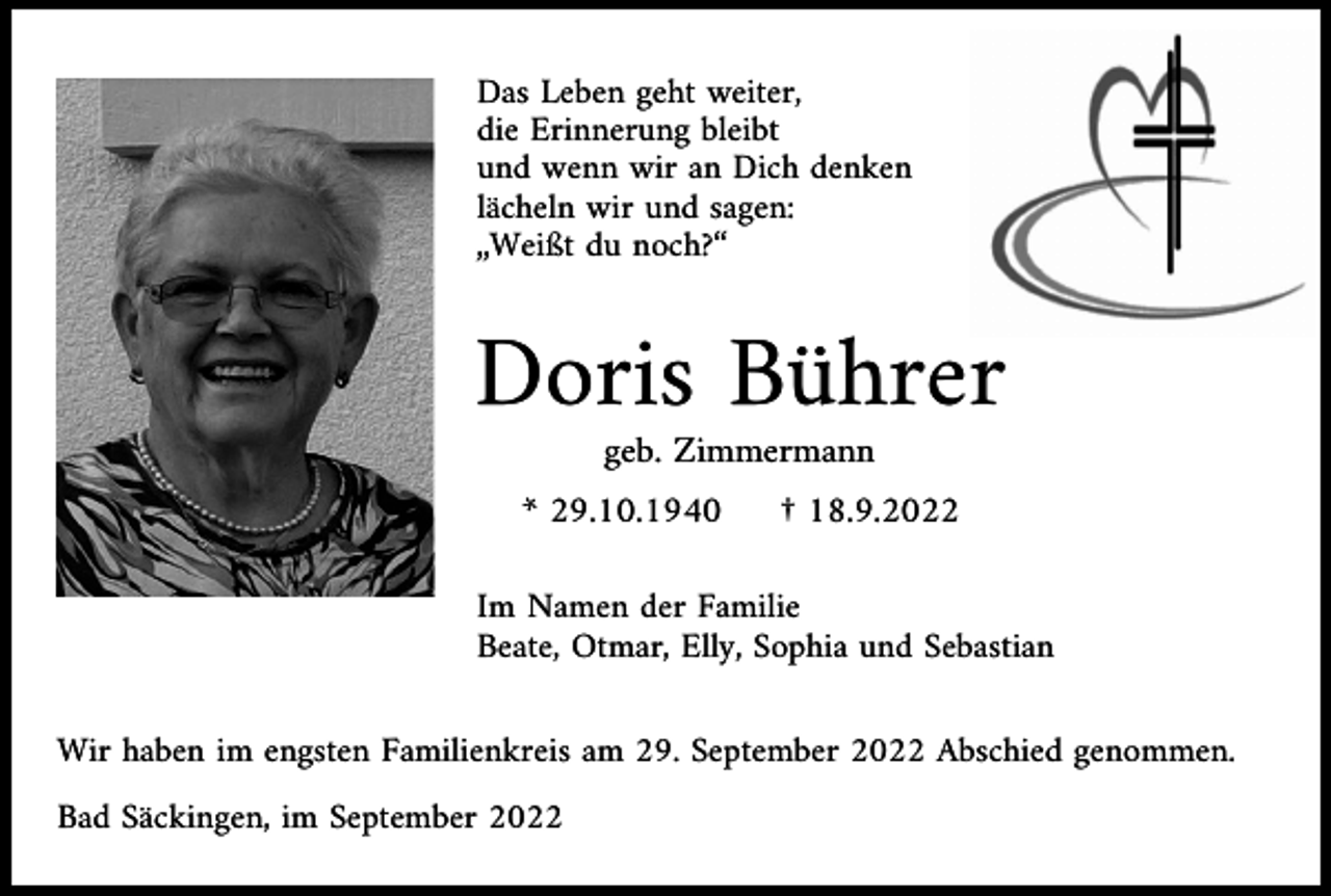 <p>Das Leben geht weiter,<br />die Erinnerung bleibt<br />und wenn wir an Dich denken<br />lächeln wir und sagen:<br />„Weißt du noch?“</p><p>Doris Bührer<br />geb. Zimmermann<br />* 29.10.1940</p><p>† 18.9.2022</p><p>Im Namen der Familie<br />Beate, Otmar, Elly, Sophia und Sebastian<br />Wir haben im engsten Familienkreis am 29. September 2022 Abschied genommen.<br />Bad Säckingen, im September 2022</p>