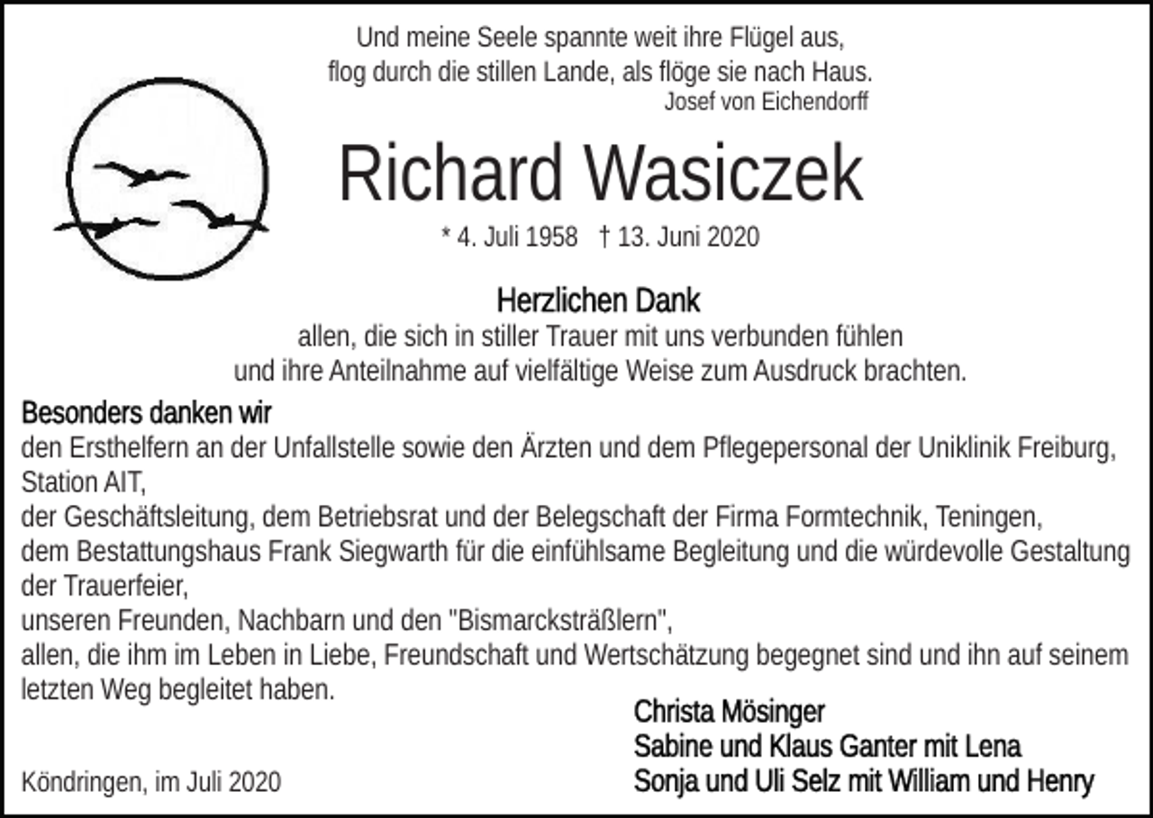 <p>Und meine Seele spannte weit ihre Flügel aus,<br />flog durch die stillen Lande, als flöge sie nach Haus.<br />Josef von Eichendorff</p><p>Richard Wasiczek<br />* 4. Juli 1958 † 13. Juni 2020</p><p>allen, die sich in stiller Trauer mit uns verbunden fühlen<br />und ihre Anteilnahme auf vielfältige Weise zum Ausdruck brachten.<br />den Ersthelfern an der Unfallstelle sowie den Ärzten und dem Pflegepersonal der Uniklinik Freiburg,<br />Station AIT,<br />der Geschäftsleitung, dem Betriebsrat und der Belegschaft der Firma Formtechnik, Teningen,<br />dem Bestattungshaus Frank Siegwarth für die einfühlsame Begleitung und die würdevolle Gestaltung<br />der Trauerfeier,<br />unseren Freunden, Nachbarn und den "Bismarcksträßlern",<br />allen, die ihm im Leben in Liebe, Freundschaft und Wertschätzung begegnet sind und ihn auf seinem<br />letzten Weg begleitet haben.<br />Köndringen, im Juli 2020</p>