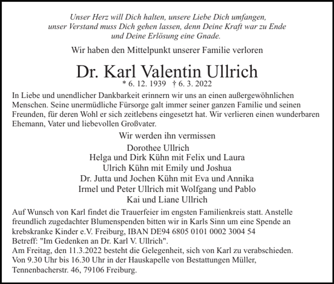 <p>Unser Herz will Dich halten, unsere Liebe Dich umfangen,<br />unser Verstand muss Dich gehen lassen, denn Deine Kraft war zu Ende<br />und Deine Erlösung eine Gnade.</p><p>Wir haben den Mittelpunkt unserer Familie verloren</p><p>Dr. Karl<br />Valentin Ullrich<br />* 6. 12. 1939 † 6. 3. 2022<br />In Liebe und unendlicher Dankbarkeit erinnern wir uns an einen außergewöhnlichen<br />Menschen. Seine unermüdliche Fürsorge galt immer seiner ganzen Familie und seinen<br />Freunden, für deren Wohl er sich zeitlebens eingesetzt hat. Wir verlieren einen wunderbaren<br />Ehemann, Vater und liebevollen Großvater.</p><p>Wir werden ihn vermissen<br />Dorothee Ullrich<br />Helga und Dirk Kühn mit Felix und Laura<br />Ulrich Kühn mit Emily und Joshua<br />Dr. Jutta und Jochen Kühn mit Eva und Annika<br />Irmel und Peter Ullrich mit Wolfgang und Pablo<br />Kai und Liane Ullrich<br />Auf Wunsch von Karl findet die Trauerfeier im engsten Familienkreis statt. Anstelle<br />freundlich zugedachter Blumenspenden bitten wir in Karls Sinn um eine Spende an<br />krebskranke Kinder e.V. Freiburg, IBAN DE94 6805 0101 0002 3004 54<br />Betreff: "Im Gedenken an Dr. Karl V. Ullrich".<br />Am Freitag, den 11.3.2022 besteht die Gelegenheit, sich von Karl zu verabschieden.<br />Von 9.30 Uhr bis 16.30 Uhr in der Hauskapelle von Bestattungen Müller,<br />Tennenbacherstr. 46, 79106 Freiburg.</p>