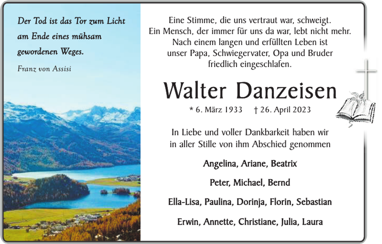 <p>Der Tod ist das Tor zum Licht<br />am Ende eines mühsam<br />gewordenen Weges.<br />Franz von Assisi</p><p>Eine Stimme, die uns vertraut war, schweigt.<br />Ein Mensch, der immer für uns da war, lebt nicht mehr.<br />Nach einem langen und erfüllten Leben ist<br />unser Papa, Schwiegervater, Opa und Bruder<br />friedlich eingeschlafen.</p><p>Walter Danzeisen<br />* 6. März 1933</p><p>† 26. April 2023</p><p>In Liebe und voller Dankbarkeit haben wir<br />in aller Stille von ihm Abschied genommen<br />Angelina, Ariane, Beatrix<br />Peter, Michael, Bernd<br />Ella-Lisa, Paulina, Dorinja, Florin, Sebastian<br />Erwin, Annette, Christiane, Julia, Laura</p>