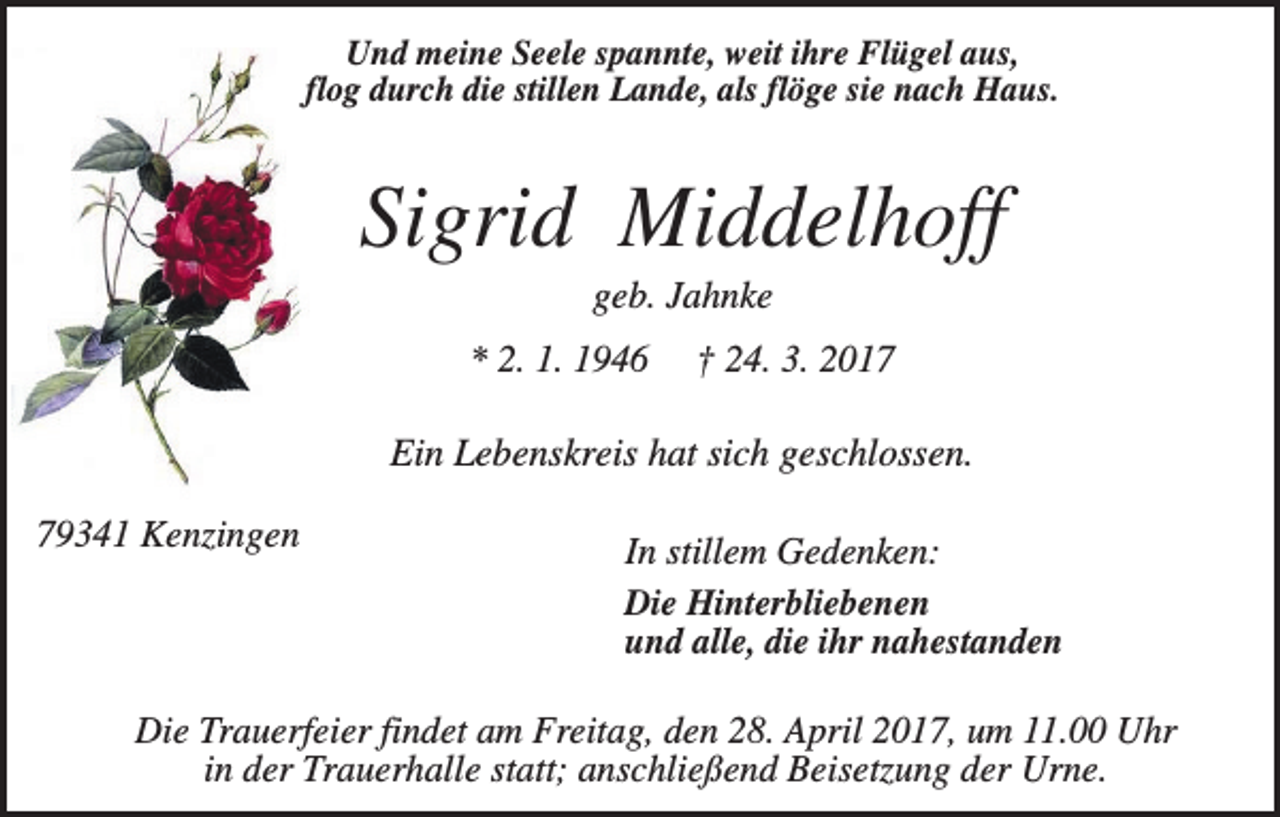 <p>Und meine Seele spannte, weit ihre Flügel aus,<br />flog durch die stillen Lande, als flöge sie nach Haus.</p><p>Sigrid Middelhoff<br />geb. Jahnke<br />* 2. 1. 1946</p><p>† 24. 3. 2017</p><p>Ein Lebenskreis hat sich geschlossen.<br />79341 Kenzingen</p><p>In stillem Gedenken:<br />Die Hinterbliebenen<br />und alle, die ihr nahestanden</p><p>Die Trauerfeier findet am Freitag, den 28. April 2017, um 11.00 Uhr<br />in der Trauerhalle statt; anschließend Beisetzung der Urne.</p>