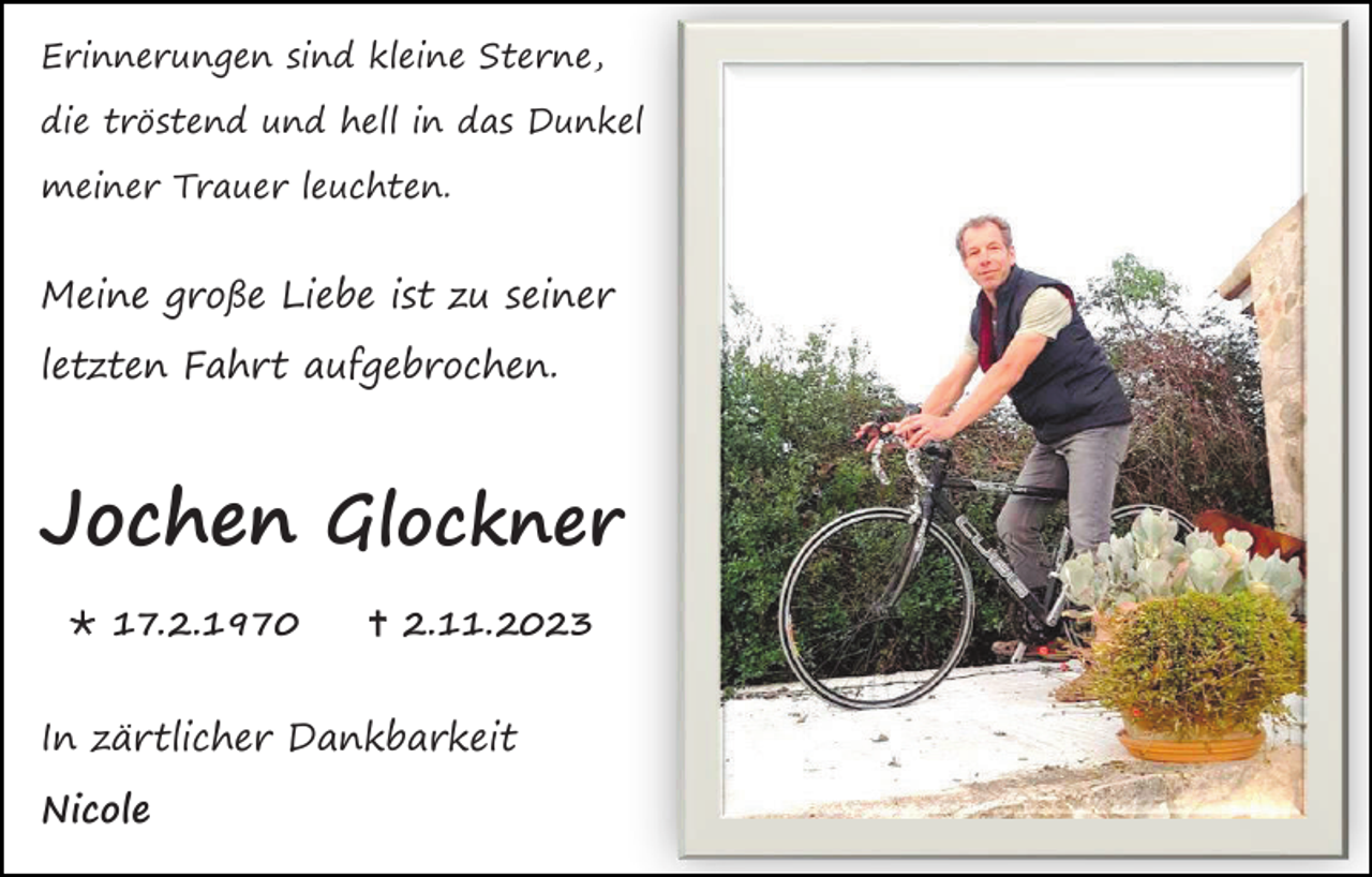 <p>Erinnerungen sind kleine Sterne,<br />die tröstend und hell in das Dunkel<br />meiner Trauer leuchten.</p><p>Meine große Liebe ist zu seiner<br />letzten Fahrt aufgebrochen.</p><p>Jochen Glockner<br />* 17.2.1970</p><p>† 2.11.2023</p><p>In zärtlicher Dankbarkeit<br />Nicole</p>
