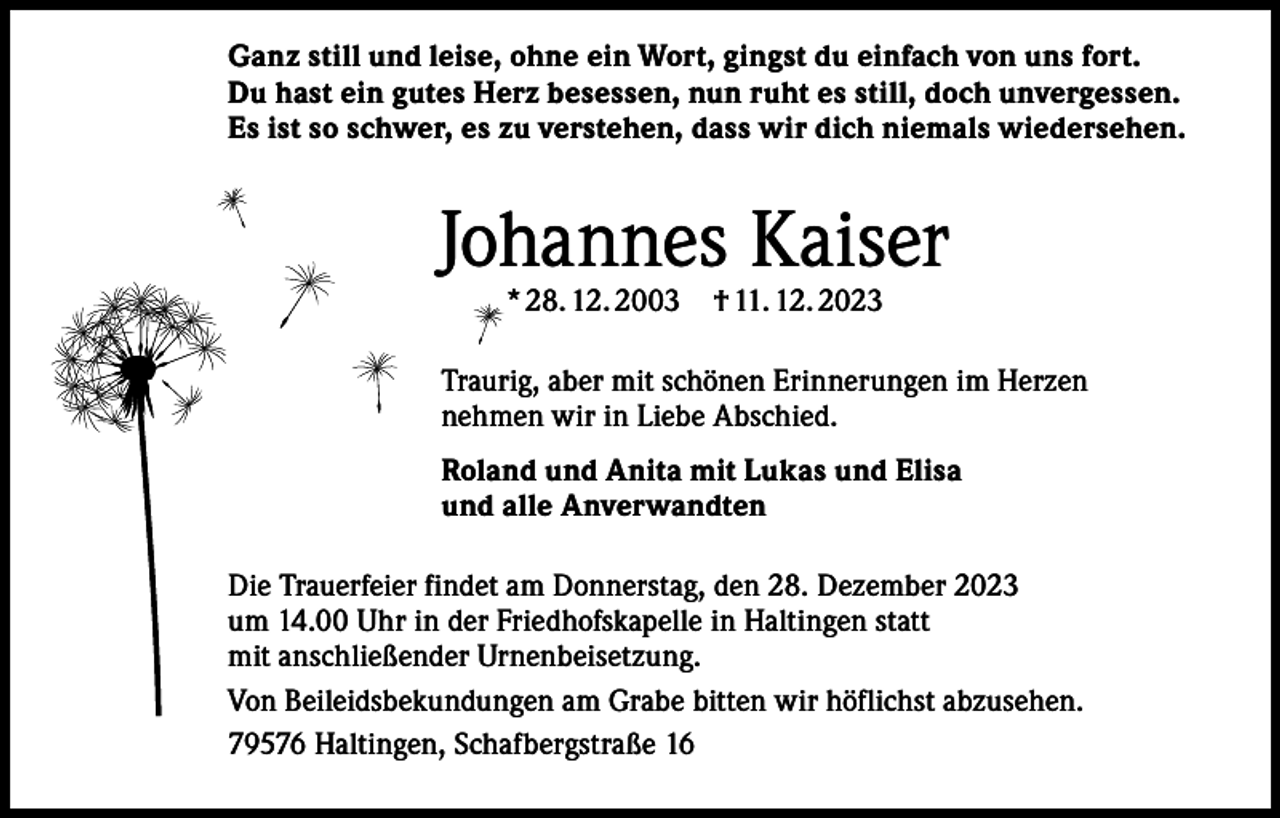 <p>Ganz still und leise, ohne ein Wort, gingst du einfach von uns fort.<br />Du hast ein gutes Herz besessen, nun ruht es still, doch unvergessen.<br />Es ist so schwer, es zu verstehen, dass wir dich niemals wiedersehen.</p><p>Johannes Kaiser<br />* 28. 12. 2003 † 11. 12. 2023</p><p>Traurig, aber mit schönen Erinnerungen im Herzen<br />nehmen wir in Liebe Abschied.<br />Roland und Anita mit Lukas und Elisa<br />und alle Anverwandten<br />Die Trauerfeier findet am Donnerstag, den 28. Dezember 2023<br />um 14.00 Uhr in der Friedhofskapelle in Haltingen statt<br />mit anschließender Urnenbeisetzung.<br />Von Beileidsbekundungen am Grabe bitten wir höflichst abzusehen.<br />79576 Haltingen, Schafbergstraße 16</p>