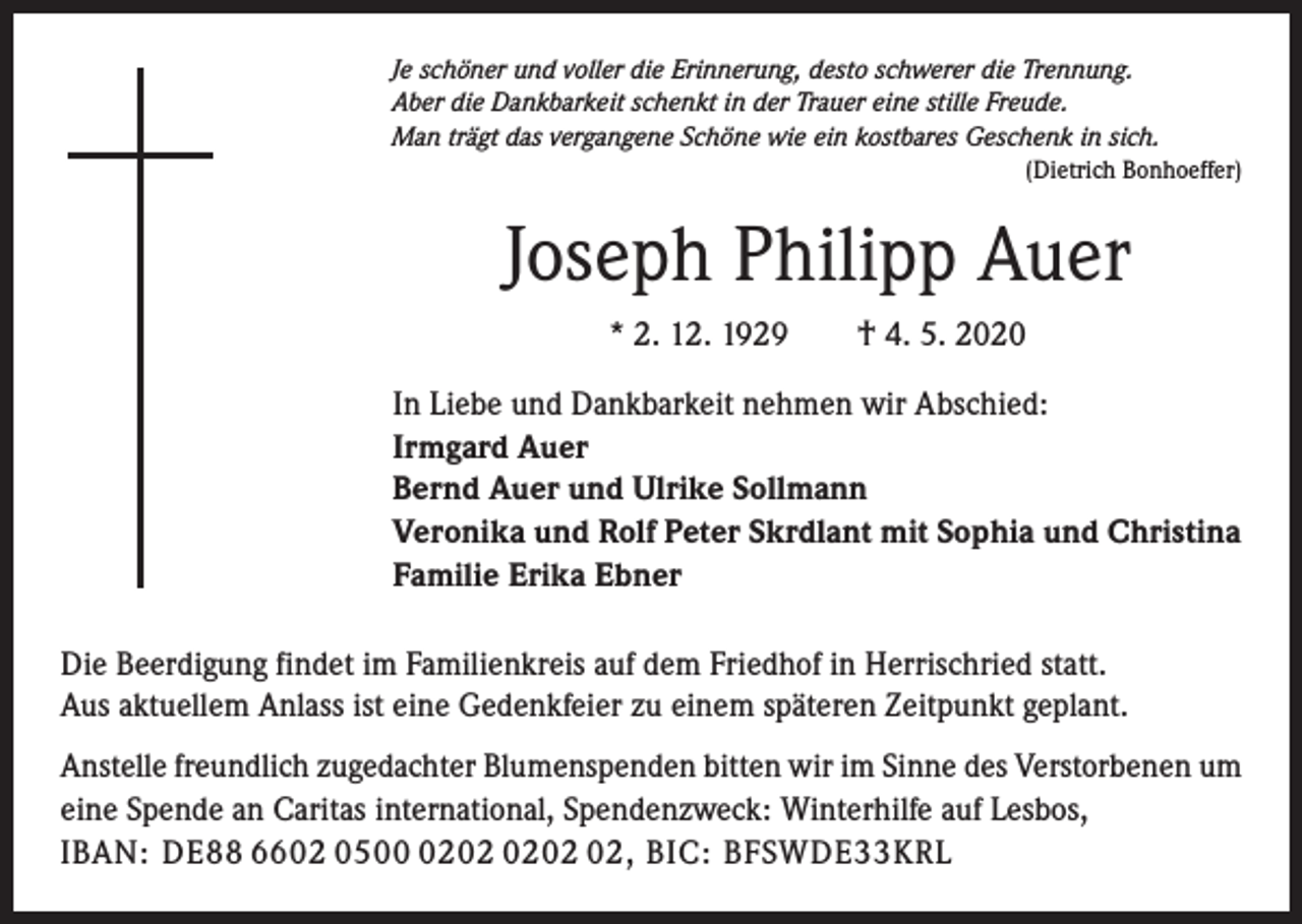<p>Je schöner und voller die Erinnerung, desto schwerer die Trennung.<br />Aber die Dankbarkeit schenkt in der Trauer eine stille Freude.<br />Man trägt das vergangene Schöne wie ein kostbares Geschenk in sich.</p><p>(Dietrich Bonhoeffer)</p><p>Joseph Philipp Auer<br />* 2. 12. 1929 † 4. 5. 2020<br />In Liebe und Dankbarkeit nehmen wir Abschied:<br />Irmgard Auer<br />Bernd Auer und Ulrike Sollmann<br />Veronika und Rolf Peter Skrdlant mit Sophia und Christina<br />Familie Erika Ebner<br />Die Beerdigung findet im Familienkreis auf dem Friedhof in Herrischried statt.<br />Aus aktuellem Anlass ist eine Gedenkfeier zu einem späteren Zeitpunkt geplant.<br />Anstelle freundlich zugedachter Blumenspenden bitten wir im Sinne des Verstorbenen um<br />eine Spende an Caritas international, Spendenzweck: Winterhilfe auf Lesbos,<br />IBAN: DE88 6602 0502, BIC: BFSWDE33KRL</p>