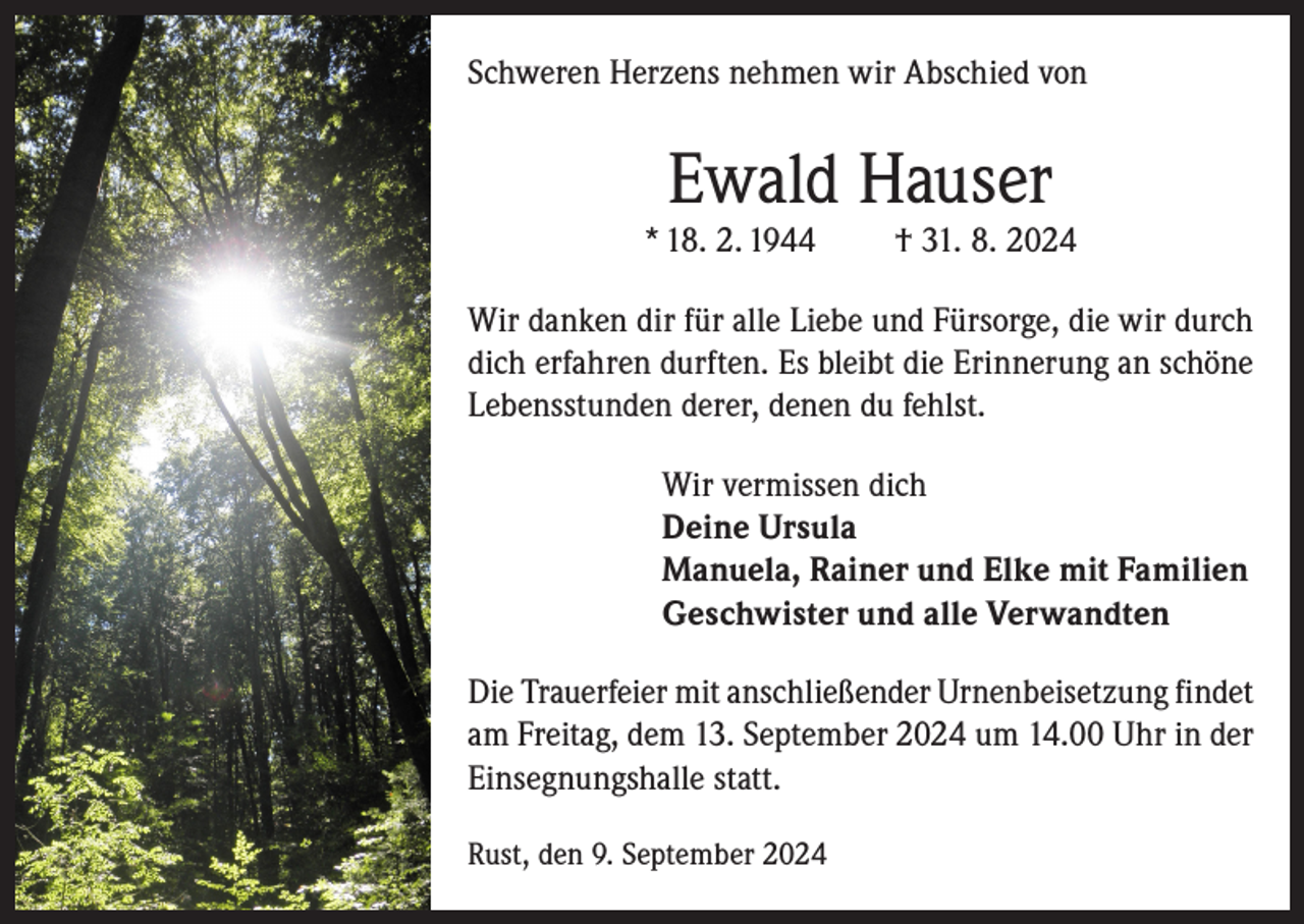 <p>Schweren Herzens nehmen wir Abschied von</p><p>Ewald Hauser</p><p>* 18. 2. 1944</p><p>† 31. 8. 2024</p><p>Wir danken dir für alle Liebe und Fürsorge, die wir durch<br />dich erfahren durften. Es bleibt die Erinnerung an schöne<br />Lebensstunden derer, denen du fehlst.<br />Wir vermissen dich<br />Deine Ursula<br />Manuela, Rainer und Elke mit Familien<br />Geschwister und alle Verwandten<br />Die Trauerfeier mit anschließender Urnenbeisetzung findet<br />am Freitag, dem 13. September 2024 um 14.00 Uhr in der<br />Einsegnungshalle statt.<br />Rust, den 9. September 2024</p>
