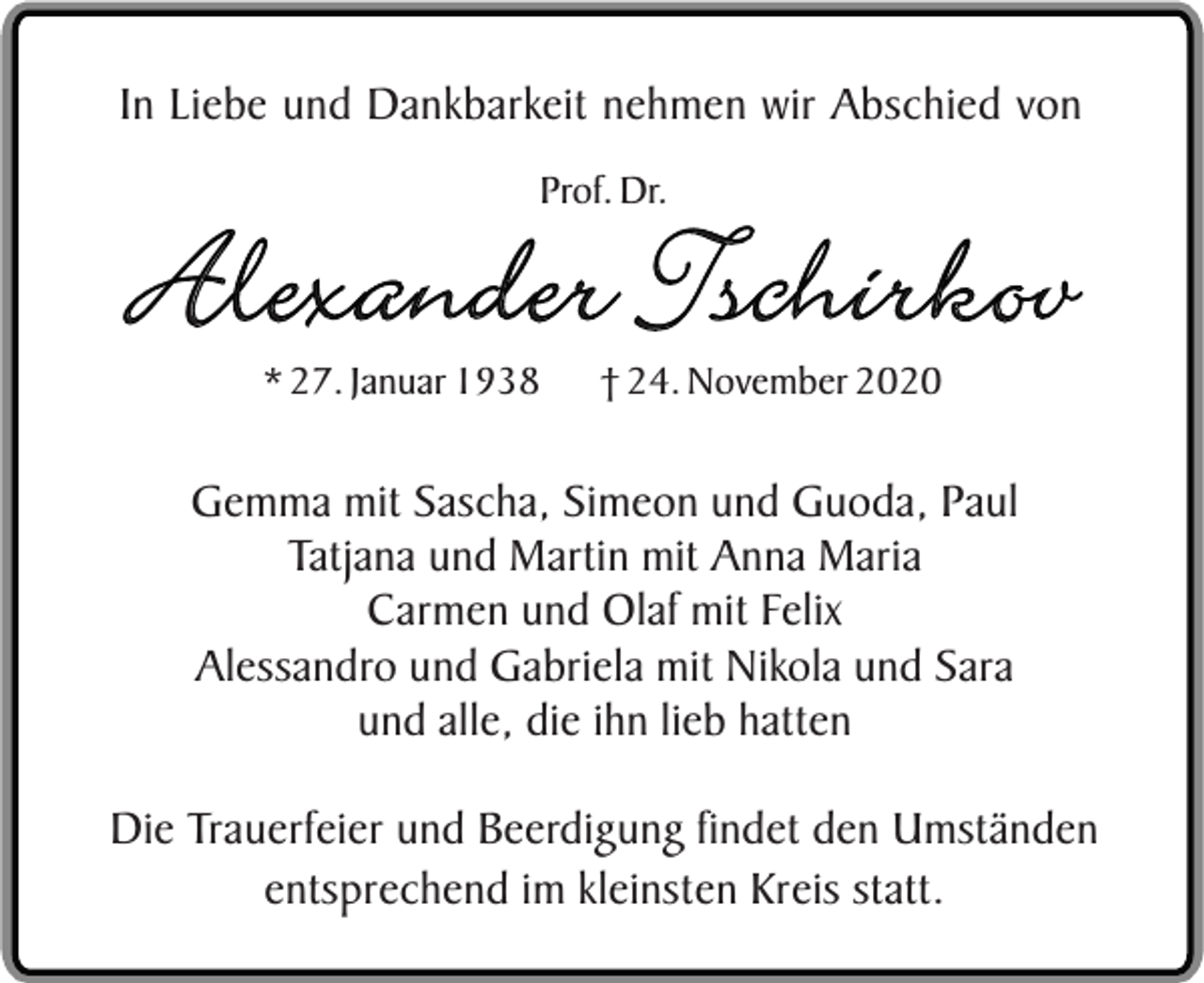 <p>In Liebe und Dankbarkeit nehmen wir Abschied von<br />Prof. Dr.</p><p>Alexander Tschirkov<br />* 27. Januar 1938</p><p>† 24. November 2020</p><p>Gemma mit Sascha, Simeon und Guoda, Paul<br />Tatjana und Martin mit Anna Maria<br />Carmen und Olaf mit Felix<br />Alessandro und Gabriela mit Nikola und Sara<br />und alle, die ihn lieb hatten<br />Die Trauerfeier und Beerdigung findet den Umständen<br />entsprechend im kleinsten Kreis statt.</p>
