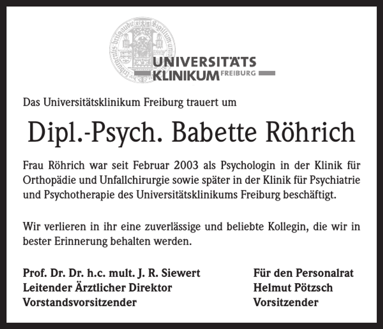 <p>Das Universitätsklinikum Freiburg trauert um</p><p>Dipl.-Psych. Babette Röhrich<br />Frau Röhrich war seit Februar 2003 als Psychologin in der Klinik für<br />Orthopädie und Unfallchirurgie sowie später in der Klinik für Psychiatrie<br />und Psychotherapie des Universitätsklinikums Freiburg beschäftigt.<br />Wir verlieren in ihr eine zuverlässige und beliebte Kollegin, die wir in<br />bester Erinnerung behalten werden.<br />Prof. Dr. Dr. h.c. mult. J. R. Siewert<br />Leitender Ärztlicher Direktor<br />Vorstandsvorsitzender</p><p>Für den Personalrat<br />Helmut Pötzsch<br />Vorsitzender</p>