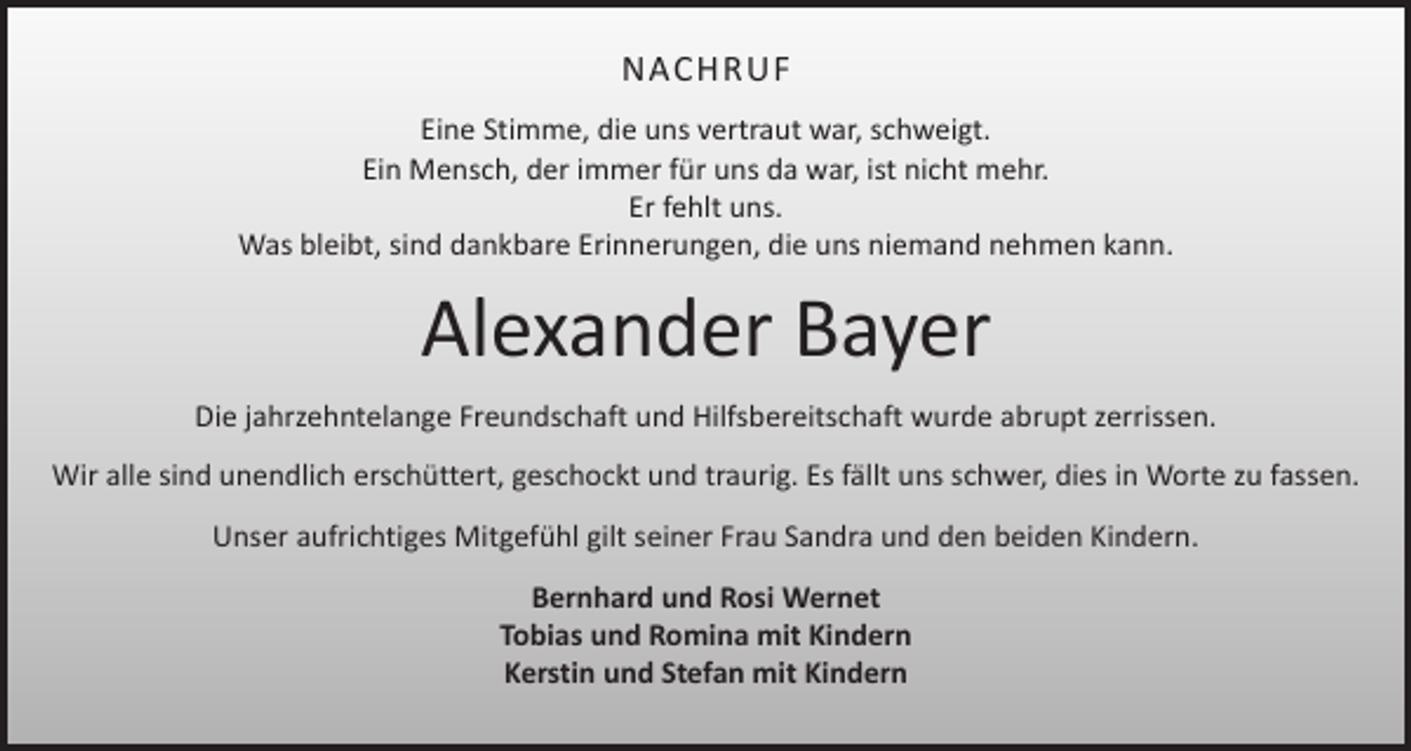 <p>NACHRUF<br />Eine Stimme, die uns vertraut war, schweigt.<br />Ein Mensch, der immer für uns da war, ist nicht mehr.<br />Er fehlt uns.<br />Was bleibt, sind dankbare Erinnerungen, die uns niemand nehmen kann.</p><p>Alexander Bayer<br />Die jahrzehntelange Freundschaft und Hilfsbereitschaft wurde abrupt zerrissen.<br />Wir alle sind unendlich erschüttert, geschockt und traurig. Es fällt uns schwer, dies in Worte zu fassen.<br />Unser aufrichtiges Mitgefühl gilt seiner Frau Sandra und den beiden Kindern.<br />Bernhard und Rosi Wernet<br />Tobias und Romina mit Kindern<br />Kerstin und Stefan mit Kindern</p>