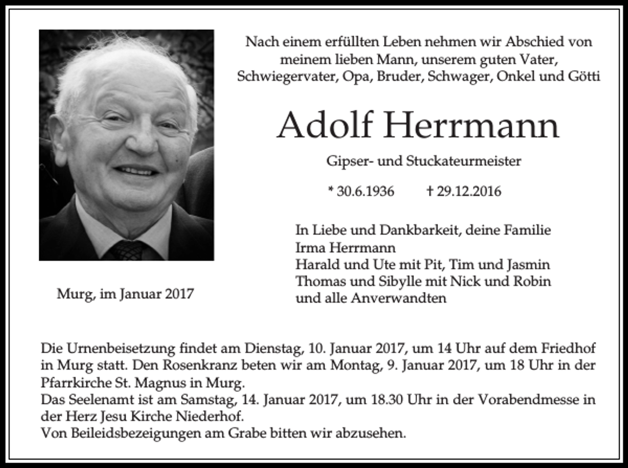 <p>Nach einem erfüllten Leben nehmen wir Abschied von<br />meinem lieben Mann, unserem guten Vater,<br />Schwiegervater, Opa, Bruder, Schwager, Onkel und Götti</p><p>Adolf Herrmann<br />Gipser- und Stuckateurmeister<br />* 30.6.1936</p><p>Murg, im Januar 2017</p><p>† 29.12.2016</p><p>In Liebe und Dankbarkeit, deine Familie<br />Irma Herrmann<br />Harald und Ute mit Pit, Tim und Jasmin<br />Thomas und Sibylle mit Nick und Robin<br />und alle Anverwandten</p><p>Die Urnenbeisetzung findet am Dienstag, 10. Januar 2017, um 14 Uhr auf dem Friedhof<br />in Murg statt. Den Rosenkranz beten wir am Montag, 9. Januar 2017, um 18 Uhr in der<br />Pfarrkirche St. Magnus in Murg.<br />Das Seelenamt ist am Samstag, 14. Januar 2017, um 18.30 Uhr in der Vorabendmesse in<br />der Herz Jesu Kirche Niederhof.<br />Von Beileidsbezeigungen am Grabe bitten wir abzusehen.</p>