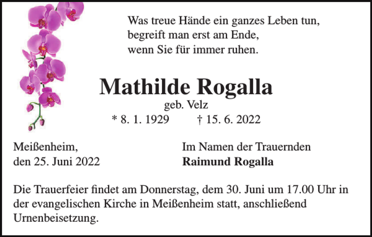 <p>Was treue Hände ein ganzes Leben tun,<br />begreift man erst am Ende,<br />wenn Sie für immer ruhen.</p><p>Mathilde Rogalla<br />geb. Velz<br />* 8. 1. 1929<br />† 15. 6. 2022</p><p>Meißenheim,<br />den 25. Juni 2022</p><p>Im Namen der Trauernden<br />Raimund Rogalla</p><p>Die Trauerfeier ﬁndet am Donnerstag, dem 30. Juni um 17.00 Uhr in<br />der evangelischen Kirche in Meißenheim statt, anschließend<br />Urnenbeisetzung.</p>