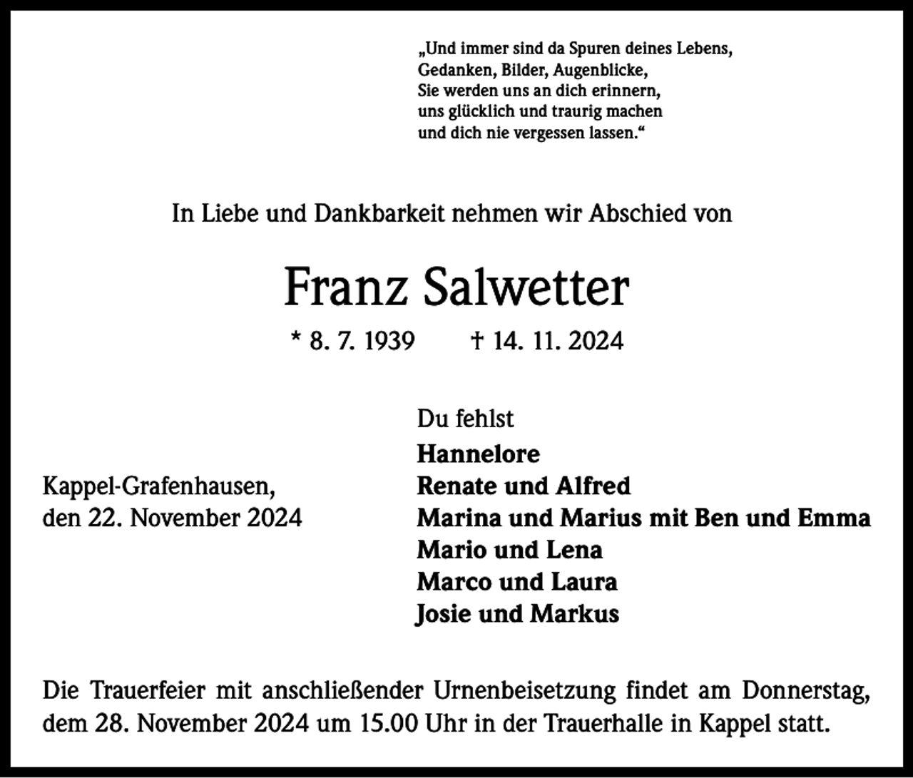 <p>„Und immer sind da Spuren deines Lebens,<br />Gedanken, Bilder, Augenblicke,<br />Sie werden uns an dich erinnern,<br />uns glücklich und traurig machen<br />und dich nie vergessen lassen.“</p><p>In Liebe und Dankbarkeit nehmen wir Abschied von</p><p>Franz Salwetter<br />* 8. 7. 1939 † 14. 11. 2024</p><p>Du fehlst<br />Hannelore<br />Kappel-Grafenhausen,<br />Renate und Alfred<br />den 22. November 2024<br />Marina und Marius mit Ben und Emma</p><p>Mario und Lena</p><p>Marco und Laura</p><p>Josie und Markus<br />Die Trauerfeier mit anschließender Urnenbeisetzung findet am Donnerstag,<br />dem 28. November 2024 um 15.00 Uhr in der Trauerhalle in Kappel statt.</p>