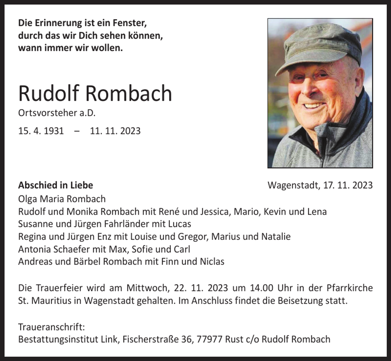 <p>Die Erinnerung ist ein Fenster,<br />durch das wir Dich sehen können,<br />wann immer wir wollen.</p><p>Rudolf Rombach<br />Ortsvorsteher a.D.</p><p>15. 4. 1931 – 11. 11. 2023</p><p>Abschied in Liebe<br />Wagenstadt, 17. 11. 2023<br />Olga Maria Rombach<br />Rudolf und Monika Rombach mit René und Jessica, Mario, Kevin und Lena<br />Susanne und Jürgen Fahrländer mit Lucas<br />Regina und Jürgen Enz mit Louise und Gregor, Marius und Natalie<br />Antonia Schaefer mit Max, Sofie und Carl<br />Andreas und Bärbel Rombach mit Finn und Niclas<br />Die Trauerfeier wird am Mittwoch, 22. 11. 2023 um 14.00 Uhr in der Pfarr­kirche<br />St. Mauritius in Wagenstadt gehalten. Im Anschluss findet die Beisetzung statt.<br />Traueranschrift:<br />Bestattungsinstitut Link, Fischerstraße 36, 77977 Rust c/o Rudolf Rombach</p>