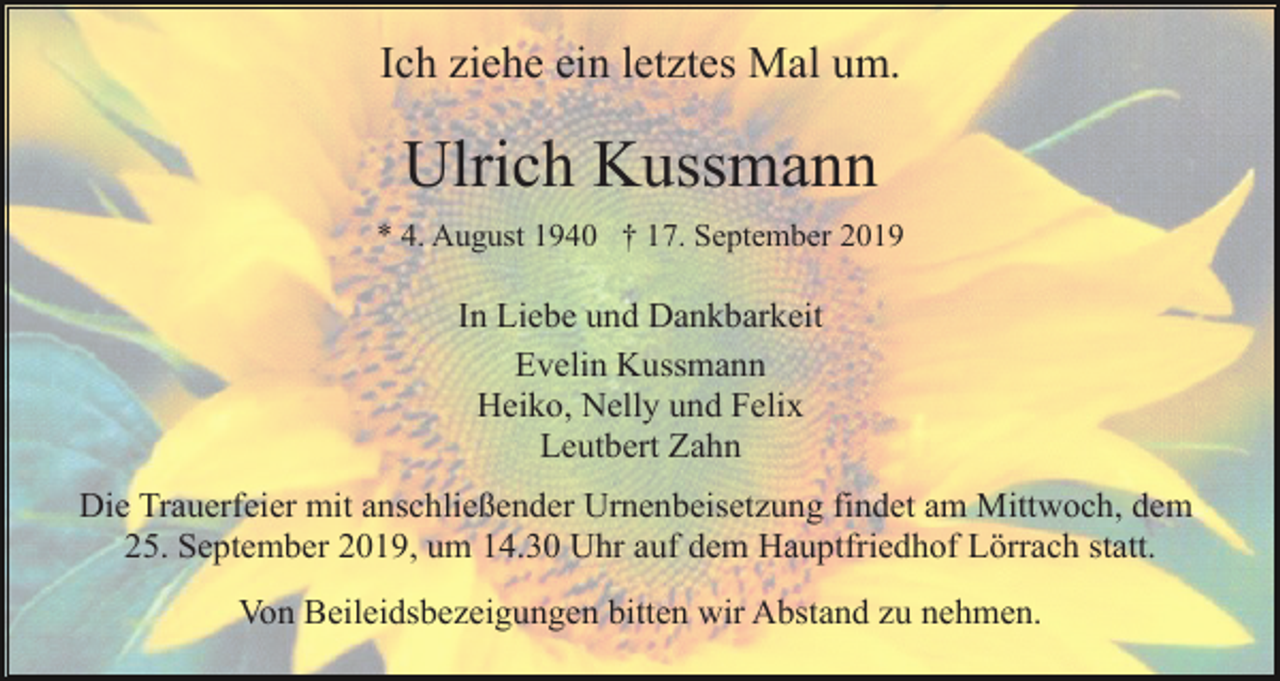 <p>Ich ziehe ein letztes Mal um.</p><p>Ulrich Kussmann<br />* 4. August 1940 † 17. September 2019</p><p>In Liebe und Dankbarkeit<br />Evelin Kussmann<br />Heiko, Nelly und Felix<br />Leutbert Zahn<br />Die Trauerfeier mit anschließender Urnenbeisetzung findet am Mittwoch, dem<br />25. September 2019, um 14.30 Uhr auf dem Hauptfriedhof Lörrach statt.<br />Von Beileidsbezeigungen bitten wir Abstand zu nehmen.</p>