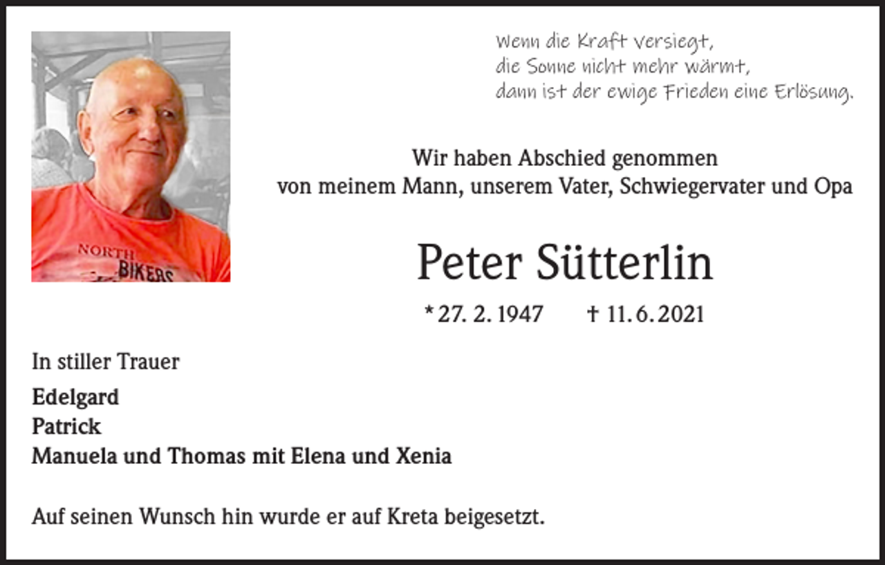 <p>Wenn die Kraft versiegt,<br />die Sonne nicht mehr wärmt,<br />dann ist der ewige Frieden eine Erlösung.</p><p>Wir haben Abschied genommen<br />von meinem Mann, unserem Vater, Schwiegervater und Opa</p><p>Peter Sütterlin<br />* 27. 2. 1947<br />In stiller Trauer<br />Edelgard<br />Patrick<br />Manuela und Thomas mit Elena und Xenia<br />Auf seinen Wunsch hin wurde er auf Kreta beigesetzt.</p><p>† 11. 6. 2021</p>