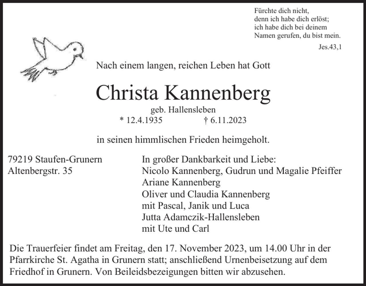 <p>Fürchte dich nicht,<br />denn ich habe dich erlöst;<br />ich habe dich bei deinem<br />Namen gerufen, du bist mein.<br />Jes.43,1</p><p>Nach einem langen, reichen Leben hat Gott</p><p>Christa Kannenberg<br />geb. Hallensleben<br />* 12.4.1935<br />† 6.11.2023</p><p>in seinen himmlischen Frieden heimgeholt.<br />79219 Staufen-Grunern<br />Altenbergstr. 35</p><p>In großer Dankbarkeit und Liebe:<br />Nicolo Kannenberg, Gudrun und Magalie Pfeiffer<br />Ariane Kannenberg<br />Oliver und Claudia Kannenberg<br />mit Pascal, Janik und Luca<br />Jutta Adamczik-Hallensleben<br />mit Ute und Carl</p><p>Die Trauerfeier findet am Freitag, den 17. November 2023, um 14.00 Uhr in der<br />Pfarrkirche St. Agatha in Grunern statt; anschließend Urnenbeisetzung auf dem<br />Friedhof in Grunern. Von Beileidsbezeigungen bitten wir abzusehen.</p>