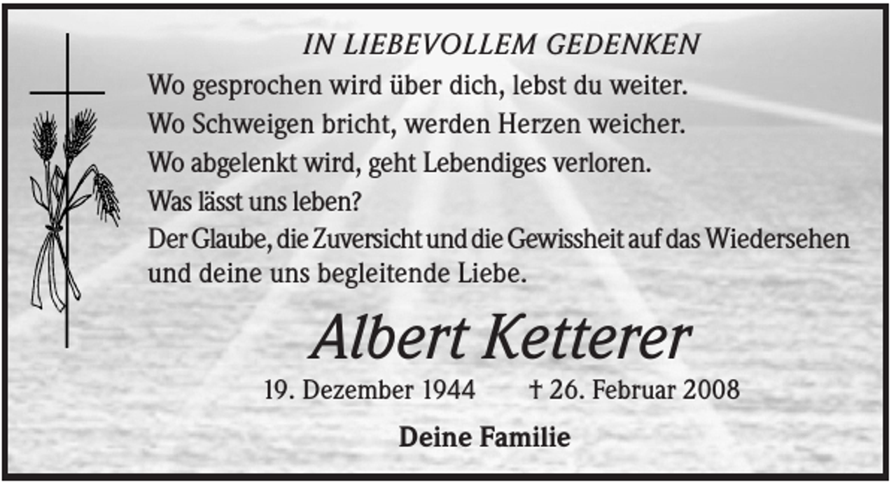 <p>IN LIEBEVOLLEM GEDENKEN<br />Wo gesprochen wird über dich, lebst du weiter.<br />Wo Schweigen bricht, werden Herzen weicher.<br />Wo abgelenkt wird, geht Lebendiges verloren.<br />Was lässt uns leben?<br />Der Glaube, die Zuversicht und die Gewissheit auf das Wiedersehen<br />und deine uns begleitende Liebe.</p><p>Albert Ketterer<br />19. Dezember 1944</p><p>† 26. Februar 2008</p><p>Deine Familie</p>