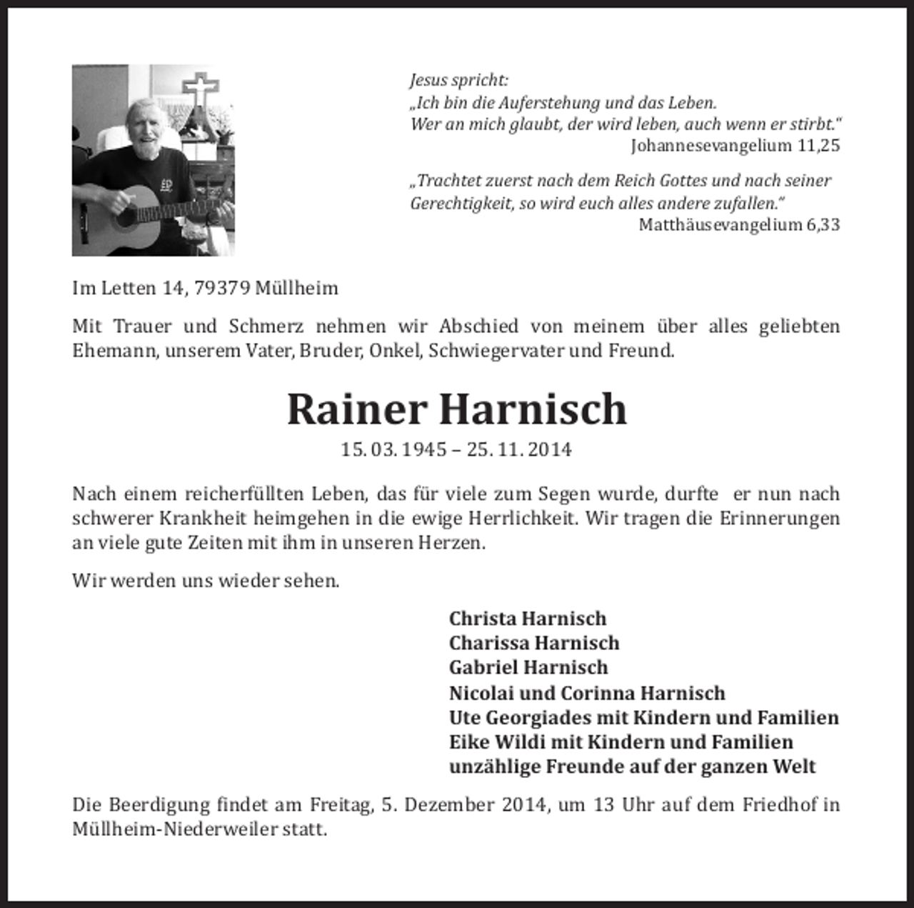 <p>Jesus spricht:<br />„Ich bin die Auferstehung und das Leben.<br />Wer an mich glaubt, der wird leben, auch wenn er stirbt.“</p><p>Johannesevangelium 11,25</p><p>Im Letten 14, 79379 Müllheim</p><p>„Trachtet zuerst nach dem Reich Gottes und nach seiner<br />Gerechtigkeit, so wird euch alles andere zufallen.“</p><p>Matthäusevangelium 6,33</p><p>Mit Trauer und Schmerz nehmen wir Abschied von meinem über alles geliebten<br />Ehemann, unserem Vater, Bruder, Onkel, Schwiegervater und Freund.</p><p>Rainer Harnisch<br />15. 03. 1945 – 25. 11. 2014</p><p>Nach einem reicherfüllten Leben, das für viele zum Segen wurde, durfte er nun nach<br />schwerer Krankheit heimgehen in die ewige Herrlichkeit. Wir tragen die Erinnerungen<br />an viele gute Zeiten mit ihm in unseren Herzen.<br />Wir werden uns wieder sehen.</p><p>Christa Harnisch<br />Charissa Harnisch<br />Gabriel Harnisch<br />Nicolai und Corinna Harnisch<br />Ute Georgiades mit Kindern und Familien<br />Eike Wildi mit Kindern und Familien<br />unzählige Freunde auf der ganzen Welt</p><p>Die Beerdigung findet am Freitag, 5. Dezember 2014, um 13 Uhr auf dem Friedhof in<br />Müllheim-Niederweiler statt.</p>