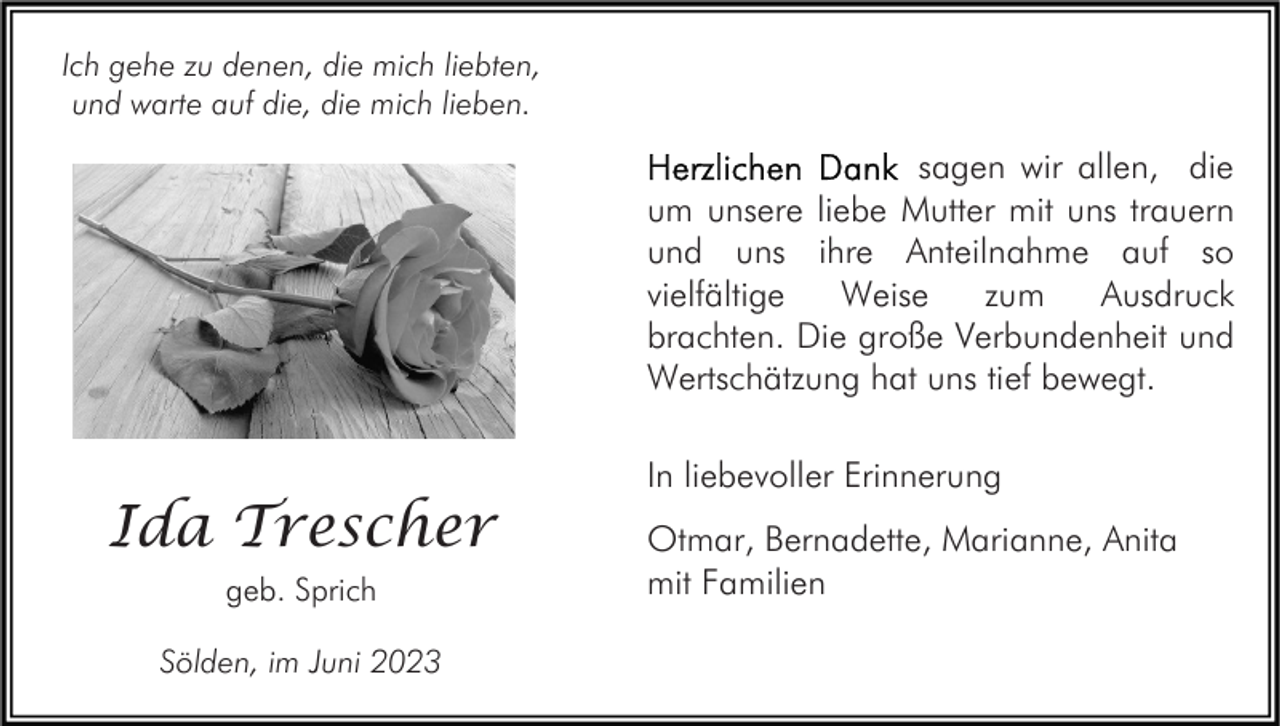 <p>Ich gehe zu denen, die mich liebten,<br />und warte auf die, die mich lieben.</p><p>sagen wir allen, die<br />um unsere liebe Mutter mit uns trauern<br />und uns ihre Anteilnahme auf so<br />vielfältige<br />Weise<br />zum<br />Ausdruck<br />brachten. Die große Verbundenheit und<br />Wertschätzung hat uns tief bewegt.</p><p>Ida Trescher<br />geb. Sprich<br />Sölden, im Juni 2023</p><p>In liebevoller Erinnerung<br />Otmar, Bernadette, Marianne, Anita<br />mit Familien</p>