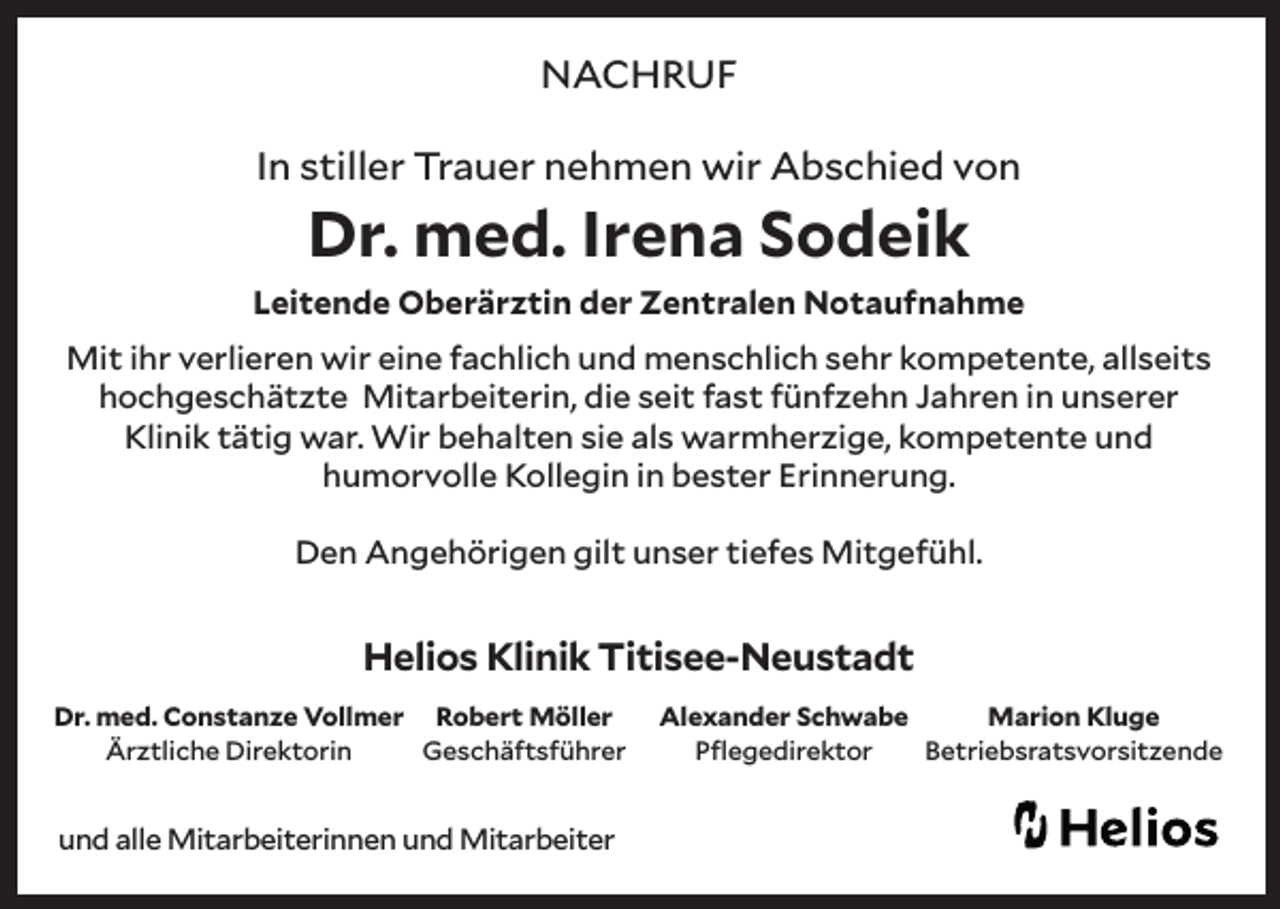 <p>NACHRUF<br />In stiller Trauer nehmen wir Abschied von</p><p>Dr. med. Irena Sodeik</p><p>Leitende Oberärztin der Zentralen Notaufnahme<br />Mit ihr verlieren wir eine fachlich und menschlich sehr kompetente, allseits<br />hochgeschätzte Mitarbeiterin, die seit fast fünfzehn Jahren in unserer<br />Klinik tätig war. Wir behalten sie als warmherzige, kompetente und<br />humorvolle Kollegin in bester Erinnerung.<br />Den Angehörigen gilt unser tiefes Mitgefühl.</p><p>Helios Klinik Titisee-Neustadt<br />Dr. med. Constanze Vollmer Robert Möller<br />Ärztliche Direktorin<br />Geschäftsführer</p><p>und alle Mitarbeiterinnen und Mitarbeiter</p><p>Alexander Schwabe<br />Marion Kluge<br />Pflegedirektor<br />Betriebsratsvorsitzende</p>